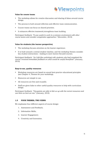 Value for course teams

•     The workshop allows for creative discussion and sharing of ideas around course
      design.

•     The process is built around reflection and effective team communication.

•     Course teams can focus on shared priorities.

•     It enhances effective teamwork/strengthens team building.

Participant feedback: “It was useful to work in a common environment with other
course teams and consider comparative approaches.” (December, 2010)



Value for students (the learner perspective)

•     The workshop focuses attention on the learner experience.

•     It is built around a central student timeline, and the workshop themes consider
      key student interactions – leading to more learner-focused courses.

Participant feedback: “As I did [the workshop] with students who had completed the
course I received immediate feedback on what would be useful/beneficial”. (January,
2010)



Easy-to-use, quality resources

•     Workshop resources are based on sound best-practice educational principles
      (see Chapter 4, Themes for your workshop).

•     Resources are simple to use.

•     All resources are free and reusable.

•     Staff are given links to other useful quality resources to help with curriculum
      design.

Participant feedback: “Viewpoints are able to link us up with the correct resources and
use them as best we can.” (January, 2010)



1.5      FOUR THEMES, TWO VIEWS

We emphasise four different aspects of course design:

      1. Assessment and Feedback;

      2. Information Skills;

      3. Learner Engagement;

      4. Creativity and Innovation.




                                                                                          6
 