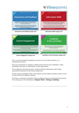Assessment and Feedback sample card            Information Skills sample card




      Learner Engagement sample card          Creativity in the Curriculum sample card



Your curriculum design workshop can focus on one of these themes, or a
combination of them.

You can concentrate on module or whole-course level in your workshop. Some
workshops may have a combination of both approaches.

The workshop is focused around a student timeline framework, which helps
concentrate attention on the learner experience.

Course teams ‘storyboard’ their course plans on this student timeline, based on one
or more of the four different themes.

You’ll get a summary description of the workshop process and detailed instructions
for running your own workshop in Chapter Three – Giving a workshop.




                                                                                         7
 