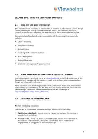 CHAPTER TWO. USING THE VIEWPOINTS HANDBOOK



2.1      WHO CAN USE THIS HANDBOOK?

This handbook will be useful to anyone who is involved in educational course design
– from planning an activity or assessment for a class, to amending a module,
creating a new course, preparing for revalidation or for an annual course review.

Educational staff (and students) who could benefit from using these materials
include:

•     Course directors

•     Module coordinators

•     Subject teams

•     Teaching staff and their students

•     Staff Development

•     Subject librarians

•     Students’ Union groups/representatives




2.2      WHAT RESOURCES ARE INCLUDED WITH THIS HANDBOOK?

In addition to this handbook, there is a download pack available (compressed in ZIP
format) which contains all the resources you’ll need to have your own curriculum
design workshop with colleagues.

From facilitator crib sheets to printable cards, permission forms and presentation
templates for your workshop, all the resources are readily available, reusable and
free of charge! Download all the information from the following URL:
http://viewpoints.ulster.ac.uk/resources.



2.3      CONTENTS OF DOWNLOAD PACK



Module workshop resources

Use this set of resources if you are running a module-level workshop.

•     Facilitator crib sheet – simple, concise 1-page instructions for running a
      module-level workshop.

•     Module cards – there are 4 sets of themed cards, related to the themes of
      Assessment and Feedback, Creativity, Information Skills and Learner
      Engagement, to be applied to module (re)design.




                                                                                      8
 