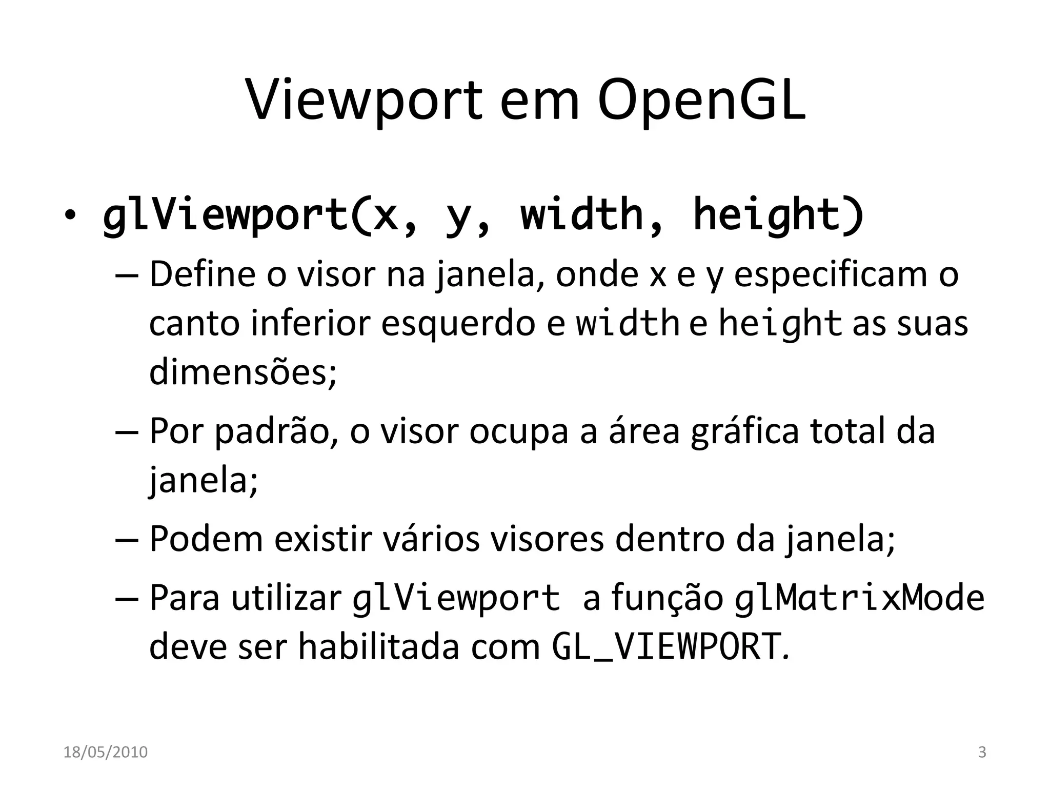 Viewport em OpenGL
• glViewport(x, y, width, height)
   – Define o visor na janela, onde x e y especificam o
     canto inferior esquerdo e width e height as suas
     dimensões;
   – Por padrão, o visor ocupa a área gráfica total da
     janela;
   – Podem existir vários visores dentro da janela;
   – Para utilizar glViewport a função glMatrixMode
     deve ser habilitada com GL_VIEWPORT.

18/05/2010                                            3
 
