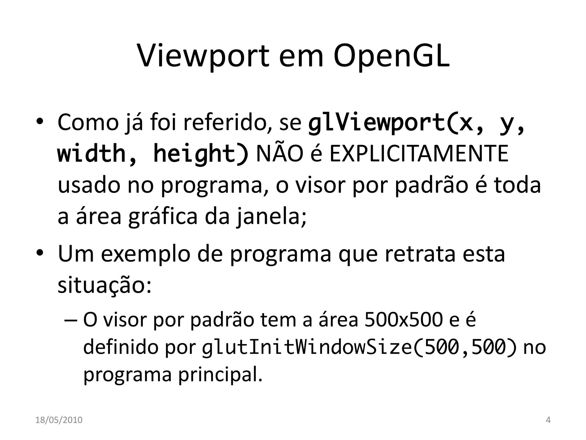 Viewport em OpenGL
• Como já foi referido, se glViewport(x, y,
  width, height) NÃO é EXPLICITAMENTE
  usado no programa, o visor por padrão é toda
  a área gráfica da janela;
• Um exemplo de programa que retrata esta
  situação:
      – O visor por padrão tem a área 500x500 e é
        definido por glutInitWindowSize(500,500) no
        programa principal.
18/05/2010                                        4
 
