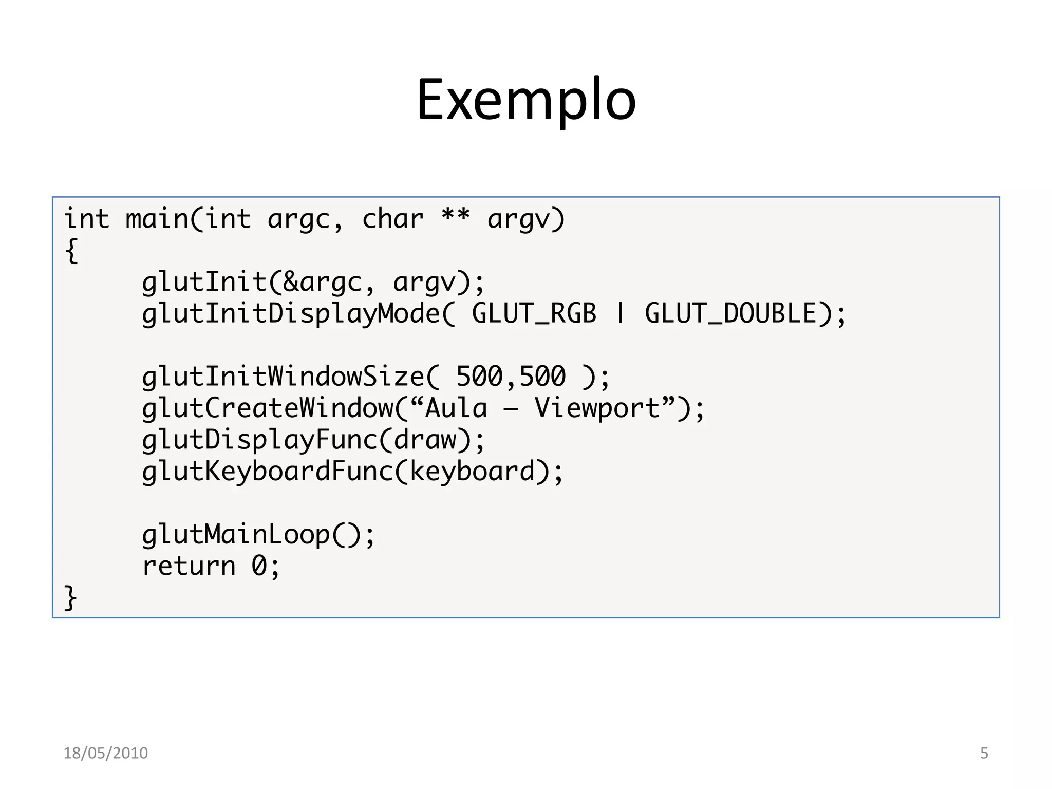 Exemplo
int main(int argc, char ** argv)
{
     glutInit(&argc, argv);
     glutInitDisplayMode( GLUT_RGB | GLUT_DOUBLE);

         glutInitWindowSize( 500,500 );
         glutCreateWindow(“Aula – Viewport”);
         glutDisplayFunc(draw);
         glutKeyboardFunc(keyboard);

         glutMainLoop();
         return 0;
}




18/05/2010                                           5
 