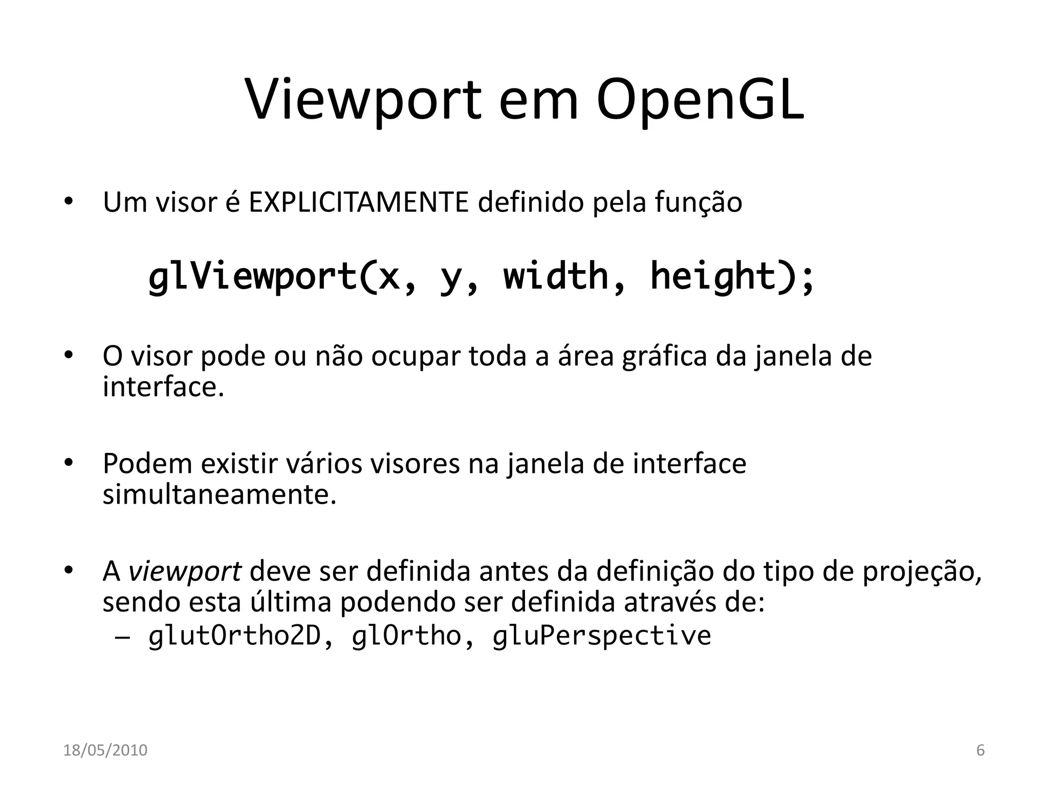 Viewport em OpenGL
• Um visor é EXPLICITAMENTE definido pela função

             glViewport(x, y, width, height);

• O visor pode ou não ocupar toda a área gráfica da janela de
  interface.

• Podem existir vários visores na janela de interface
  simultaneamente.

• A viewport deve ser definida antes da definição do tipo de projeção,
  sendo esta última podendo ser definida através de:
      – glutOrtho2D, glOrtho, gluPerspective



18/05/2010                                                           6
 