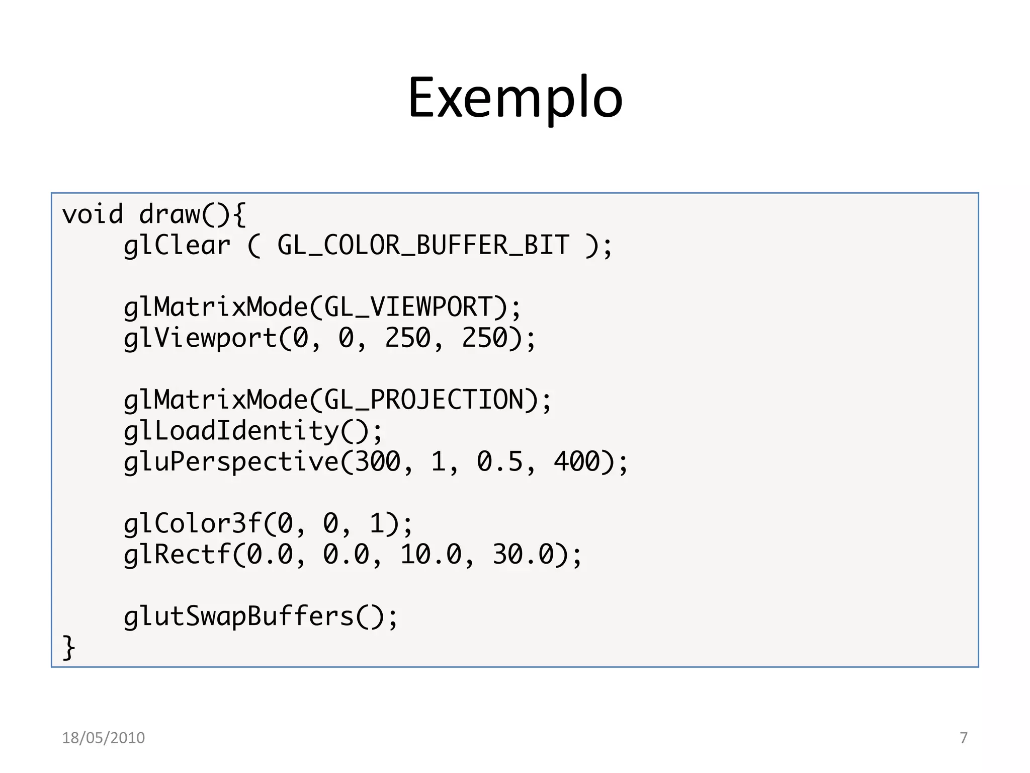 Exemplo
void draw(){
    glClear ( GL_COLOR_BUFFER_BIT );

       glMatrixMode(GL_VIEWPORT);
       glViewport(0, 0, 250, 250);

       glMatrixMode(GL_PROJECTION);
       glLoadIdentity();
       gluPerspective(300, 1, 0.5, 400);

       glColor3f(0, 0, 1);
       glRectf(0.0, 0.0, 10.0, 30.0);

       glutSwapBuffers();
}


18/05/2010                                 7
 