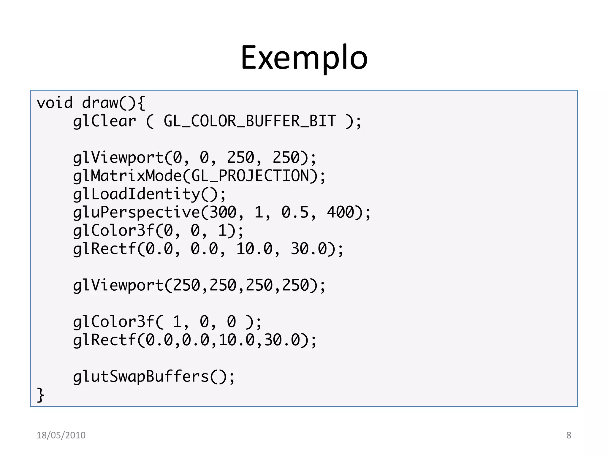 Exemplo
void draw(){
    glClear ( GL_COLOR_BUFFER_BIT );

       glViewport(0, 0, 250, 250);
       glMatrixMode(GL_PROJECTION);
       glLoadIdentity();
       gluPerspective(300, 1, 0.5, 400);
       glColor3f(0, 0, 1);
       glRectf(0.0, 0.0, 10.0, 30.0);

       glViewport(250,250,250,250);

       glColor3f( 1, 0, 0 );
       glRectf(0.0,0.0,10.0,30.0);

       glutSwapBuffers();
}

18/05/2010                                 8
 