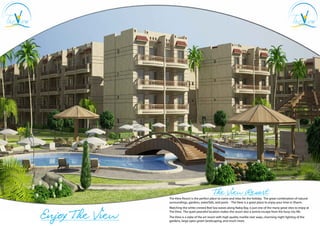 The View Resort
                 The View Resort is the perfect place to come and relax for the holiday. The great combination of natural
                 surroundings, gardens, waterfalls, and pools - The View is a great place to enjoy your time in Sharm.



Enjoy The View
                 Watching the white crested Red Sea waves along Nabq Bay, is just one of the many great sites to enjoy at
                 The View. The quiet peaceful location makes the resort also a serene escape from the busy city life.
                 The View is a state of the art resort with high quality marble stair ways, charming night lighting of the
                 gardens, large open green landscaping, and much more.
 