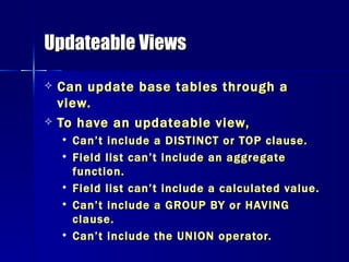 Updateable Views Can update base tables through a view.  To have an updateable view,  Can’t include a DISTINCT or TOP clause. Field list can’t include an aggregate function. Field list can’t include a calculated value. Can’t include a GROUP BY or HAVING clause. Can’t include the UNION operator. 