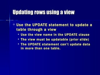 Updating rows using a view Use the UPDATE statement to update a table through a view Use the view name in the UPDATE clause The view must be updatable (prior slide) The UPDATE statement can’t update data in more than one table. 