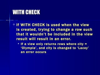 WITH CHECK If WITH CHECK is used when the view is created, trying to change a row such that it wouldn’t be included in the view result will result in an error. If a view only returns rows where city = ‘Olympia’, and city is changed to ‘Lacey’ an error occurs 