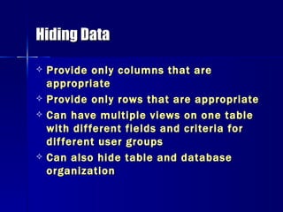 Hiding Data Provide only columns that are appropriate Provide only rows that are appropriate Can have multiple views on one table with different fields and criteria for different user groups Can also hide table and database organization 