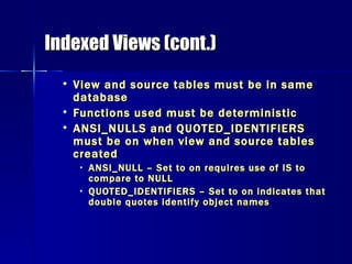 Indexed Views (cont.) View and source tables must be in same database Functions used must be deterministic ANSI_NULLS and QUOTED_IDENTIFIERS must be on when view and source tables created ANSI_NULL – Set to on requires use of IS to compare to NULL QUOTED_IDENTIFIERS – Set to on indicates that double quotes identify object names 