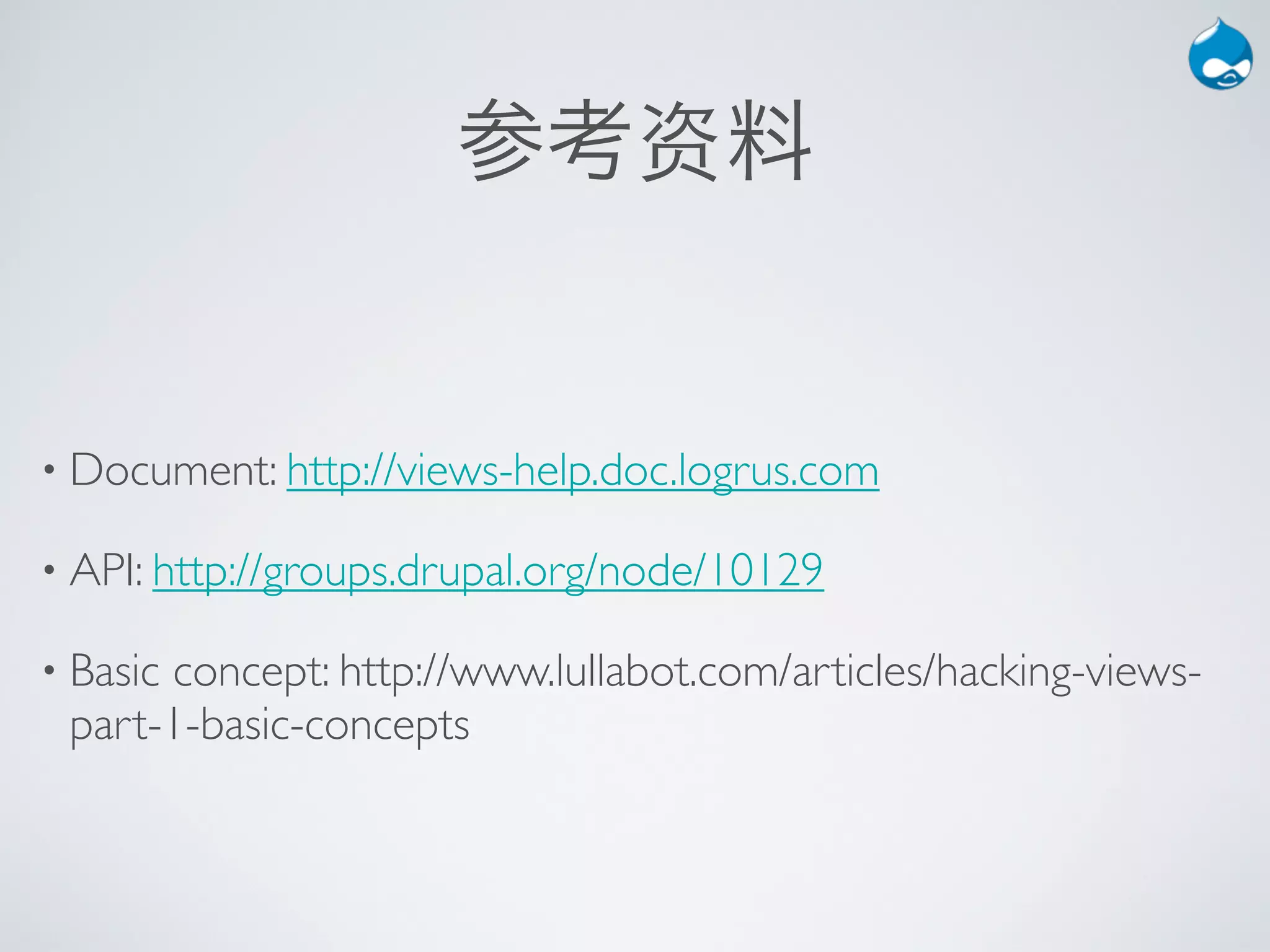 参考资料


• Document: http://views-help.doc.logrus.com

• API: http://groups.drupal.org/node/10129

• Basic
      concept: http://www.lullabot.com/articles/hacking-views-
 part-1-basic-concepts
 