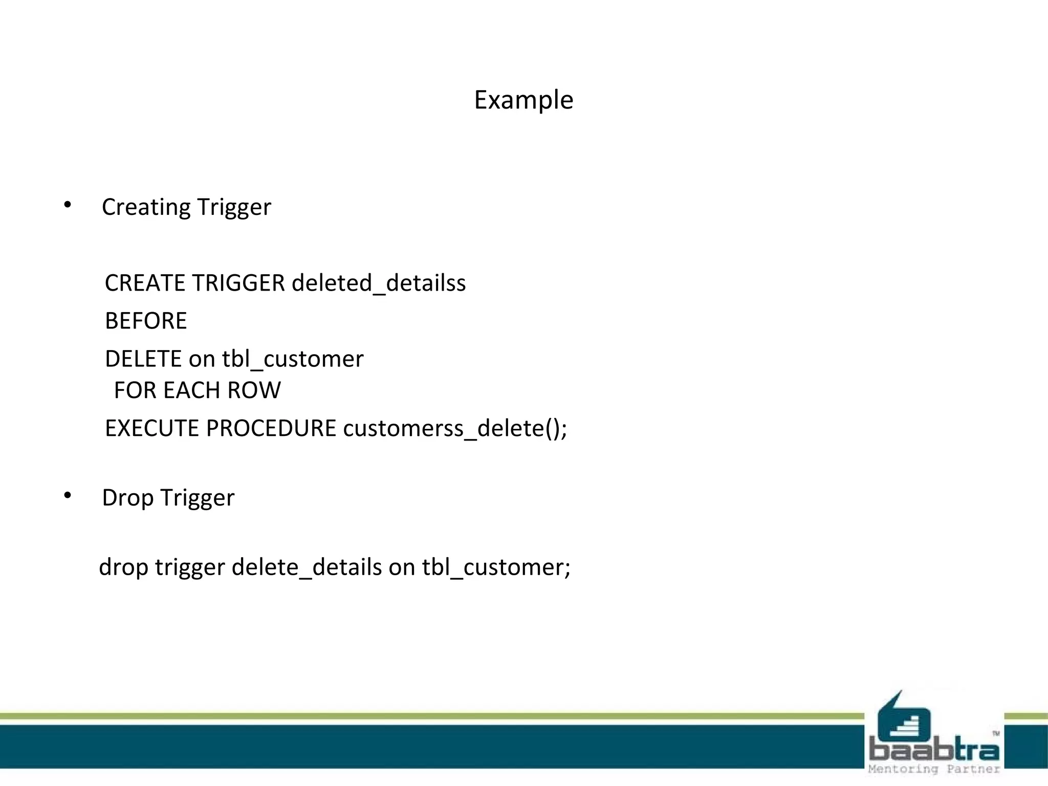 Example
• Creating Trigger
CREATE TRIGGER deleted_detailss
BEFORE
DELETE on tbl_customer
FOR EACH ROW
EXECUTE PROCEDURE customerss_delete();
• Drop Trigger
drop trigger delete_details on tbl_customer;
 