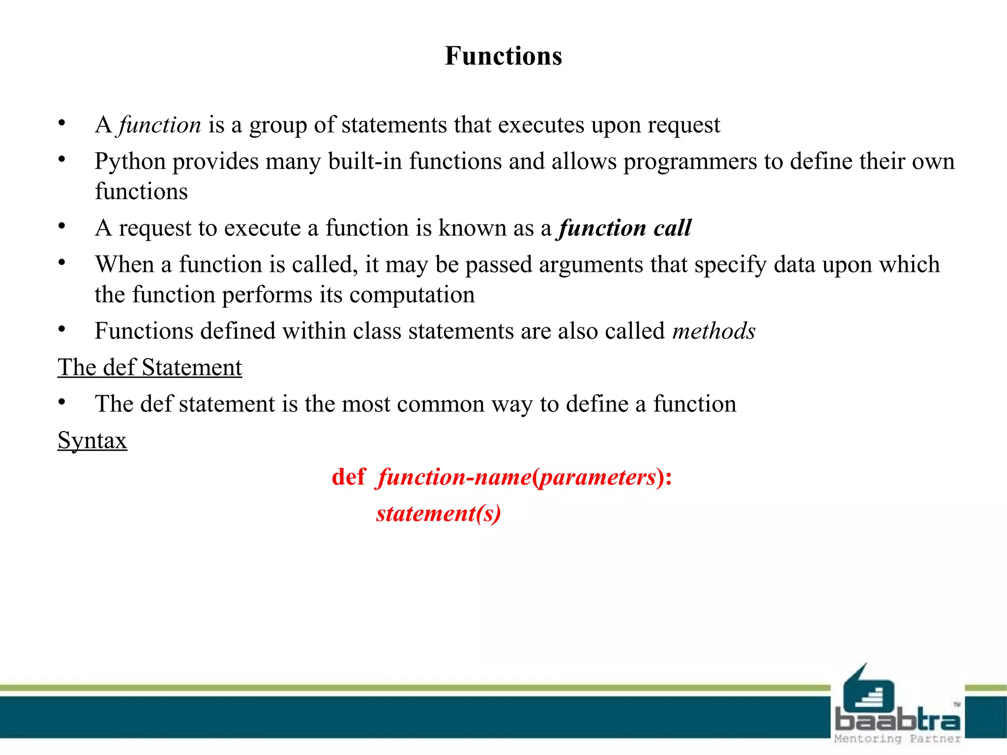 Functions
• A function is a group of statements that executes upon request
• Python provides many built-in functions and allows programmers to define their own
functions
• A request to execute a function is known as a function call
• When a function is called, it may be passed arguments that specify data upon which
the function performs its computation
• Functions defined within class statements are also called methods
The def Statement
• The def statement is the most common way to define a function
Syntax
def function-name(parameters):
statement(s)
 