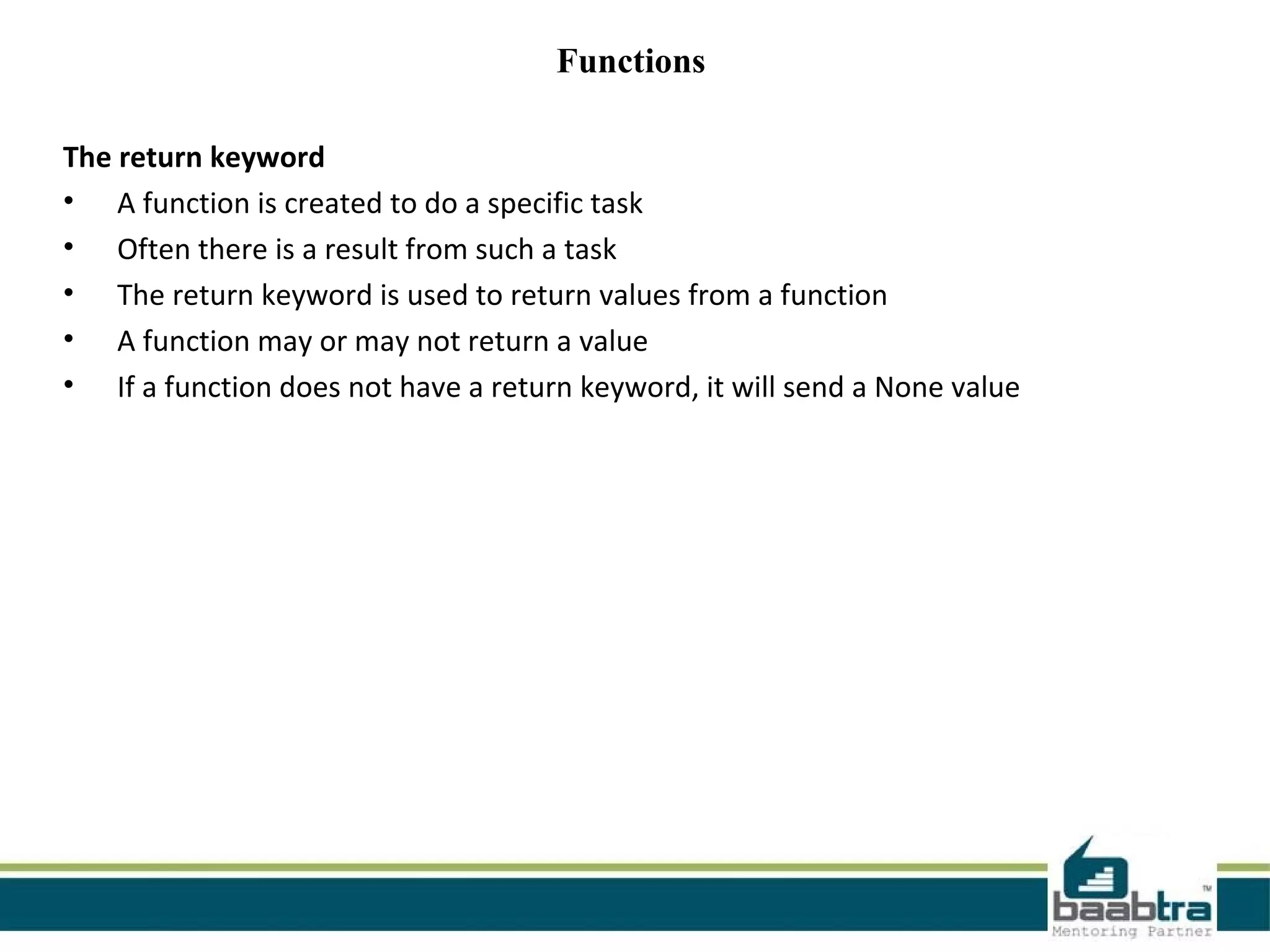 Functions
The return keyword
• A function is created to do a specific task
• Often there is a result from such a task
• The return keyword is used to return values from a function
• A function may or may not return a value
• If a function does not have a return keyword, it will send a None value
 