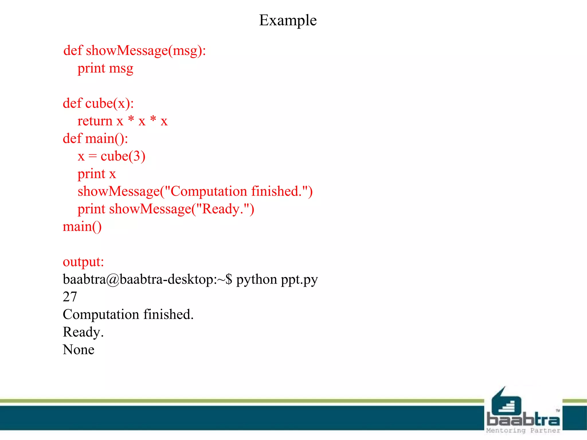 Example
def showMessage(msg):
print msg
def cube(x):
return x * x * x
def main():
x = cube(3)
print x
showMessage("Computation finished.")
print showMessage("Ready.")
main()
output:
baabtra@baabtra-desktop:~$ python ppt.py
27
Computation finished.
Ready.
None
 