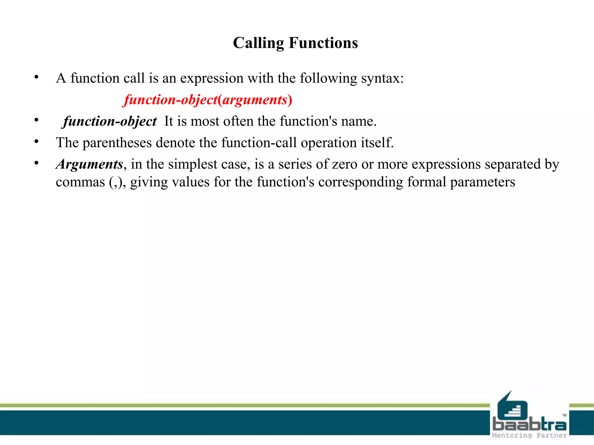 Calling Functions
• A function call is an expression with the following syntax:
function-object(arguments)
• function-object It is most often the function's name.
• The parentheses denote the function-call operation itself.
• Arguments, in the simplest case, is a series of zero or more expressions separated by
commas (,), giving values for the function's corresponding formal parameters
 
