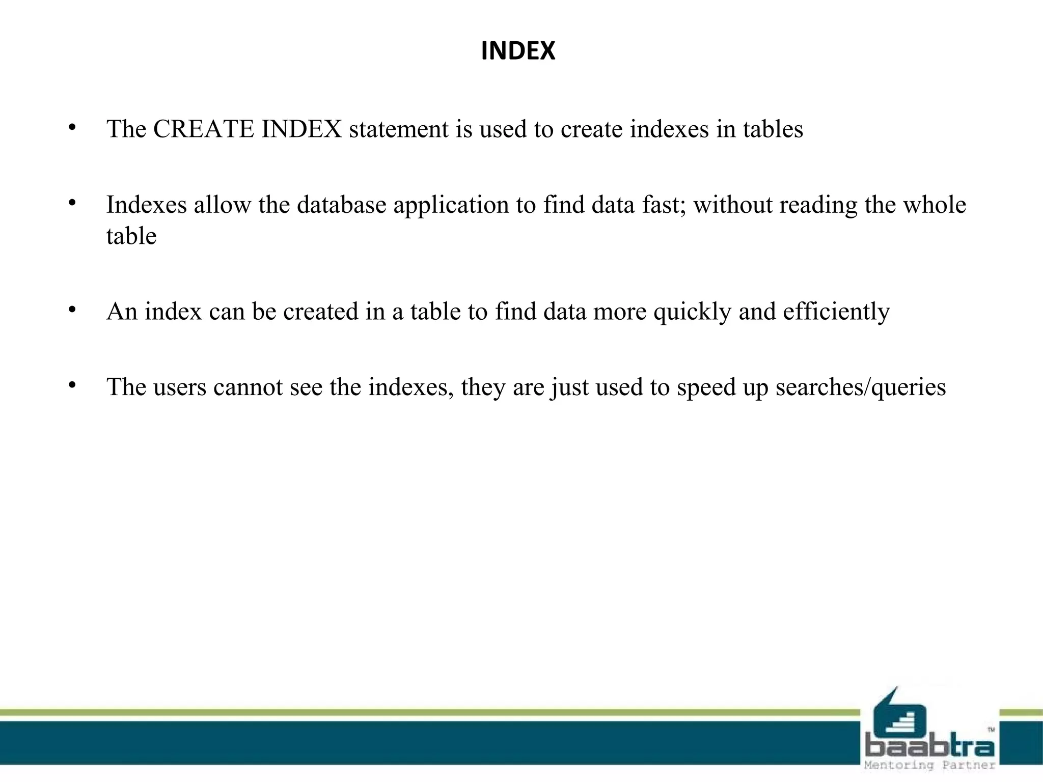 INDEX
• The CREATE INDEX statement is used to create indexes in tables
• Indexes allow the database application to find data fast; without reading the whole
table
• An index can be created in a table to find data more quickly and efficiently
• The users cannot see the indexes, they are just used to speed up searches/queries
 
