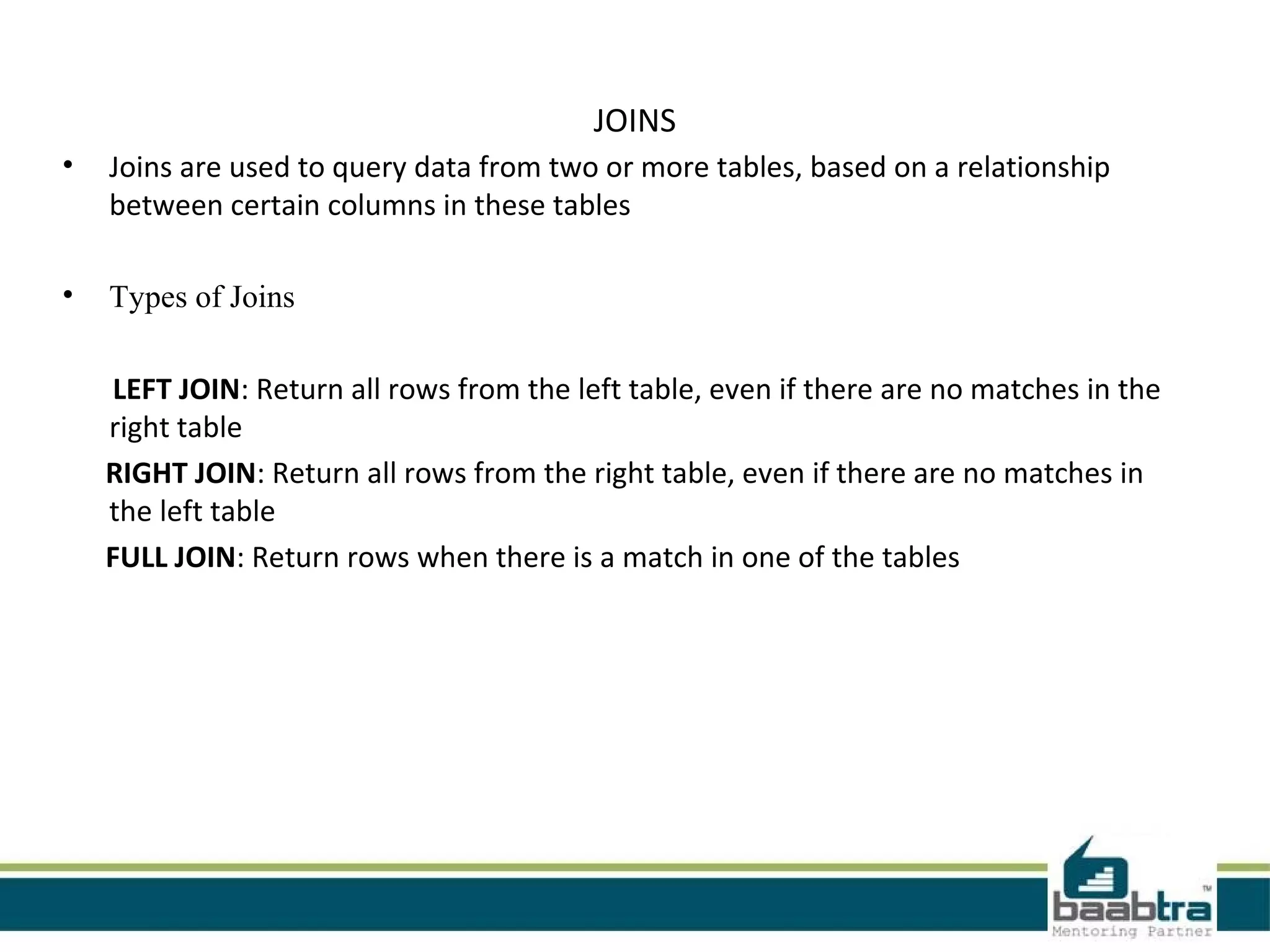 JOINS
• Joins are used to query data from two or more tables, based on a relationship
between certain columns in these tables
• Types of Joins
LEFT JOIN: Return all rows from the left table, even if there are no matches in the
right table
RIGHT JOIN: Return all rows from the right table, even if there are no matches in
the left table
FULL JOIN: Return rows when there is a match in one of the tables
 