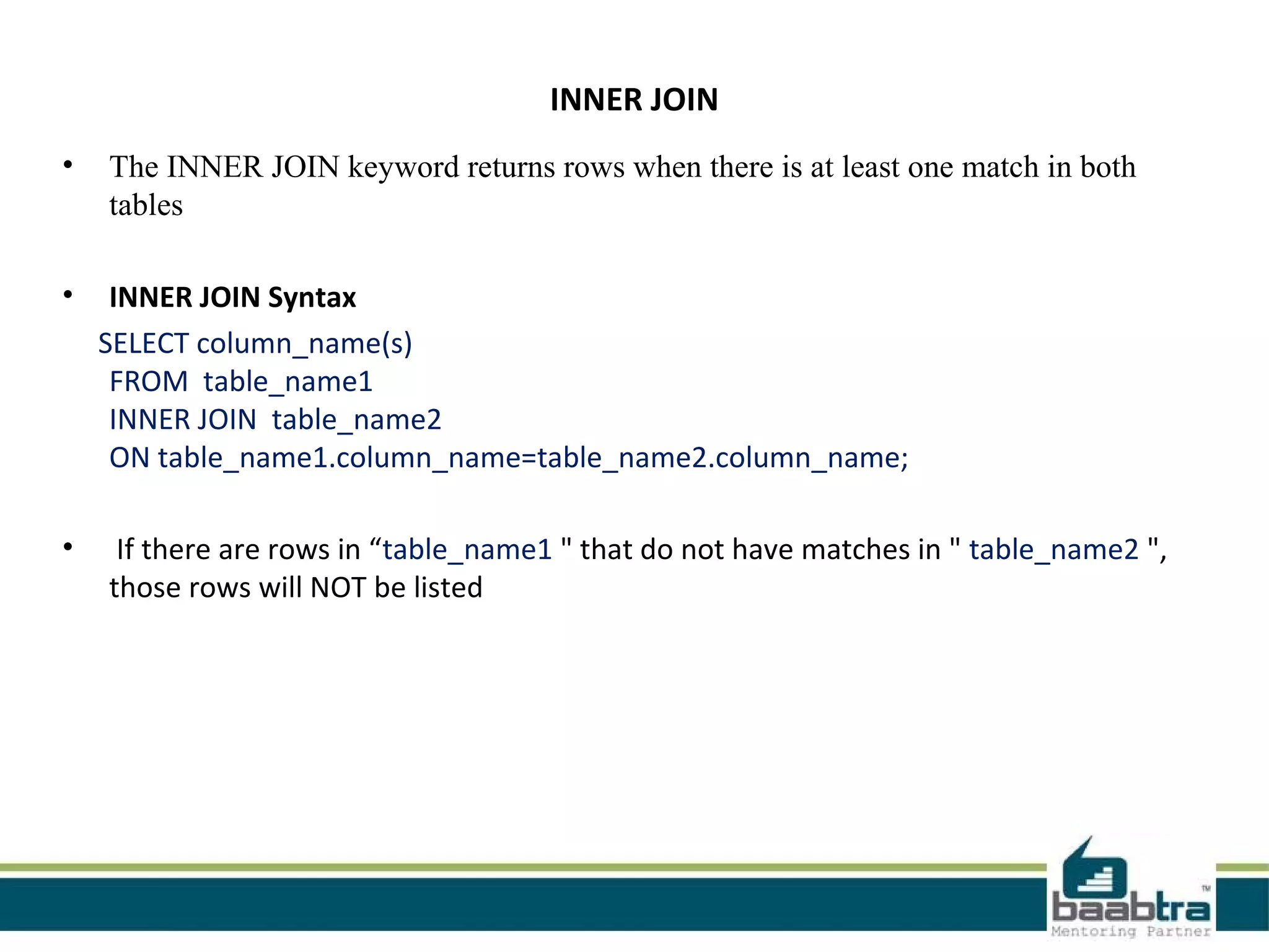INNER JOIN
• The INNER JOIN keyword returns rows when there is at least one match in both
tables
• INNER JOIN Syntax
SELECT column_name(s)
FROM table_name1
INNER JOIN table_name2
ON table_name1.column_name=table_name2.column_name;
• If there are rows in “table_name1 " that do not have matches in " table_name2 ",
those rows will NOT be listed
 