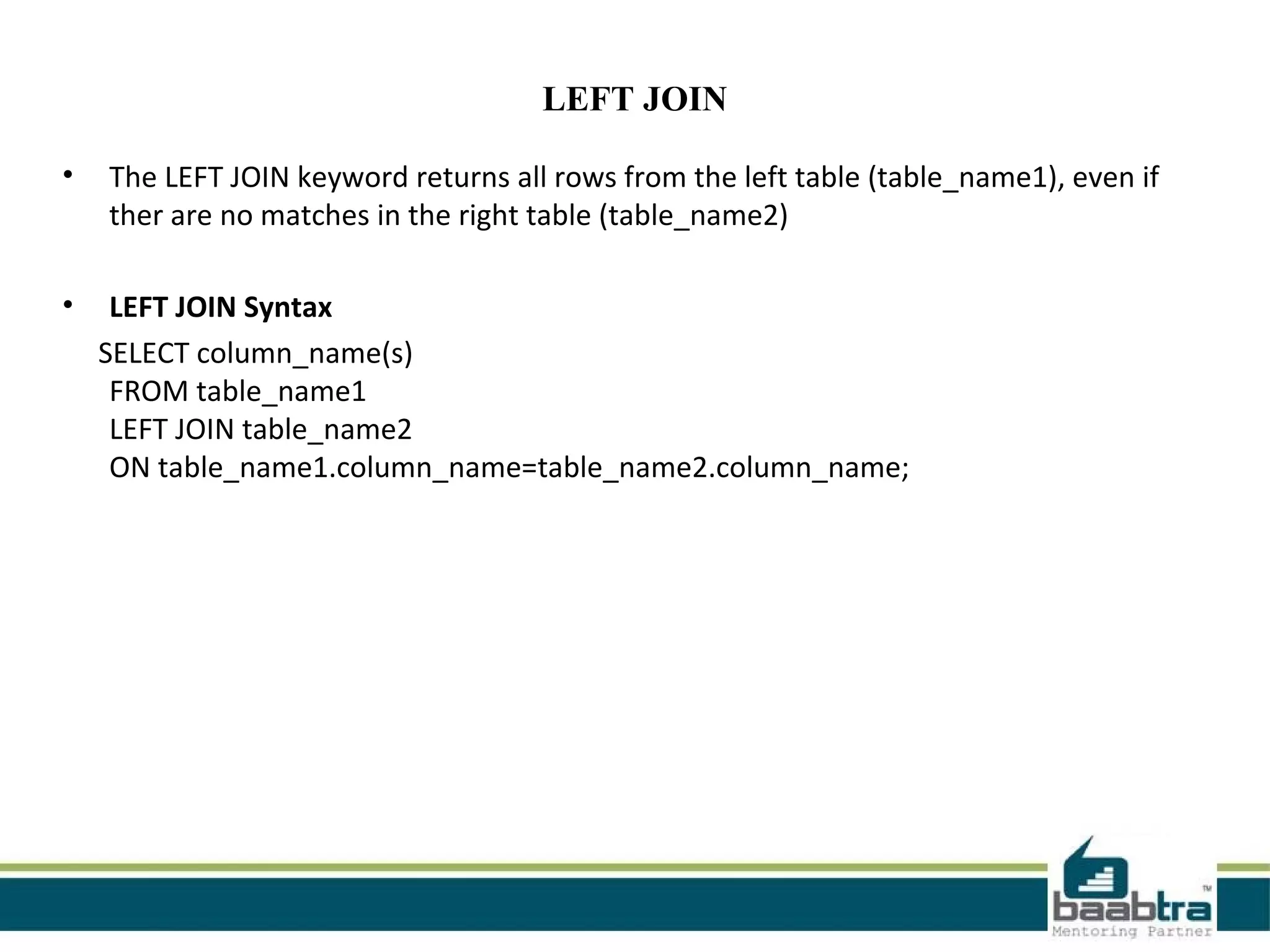 LEFT JOIN
• The LEFT JOIN keyword returns all rows from the left table (table_name1), even if
ther are no matches in the right table (table_name2)
• LEFT JOIN Syntax
SELECT column_name(s)
FROM table_name1
LEFT JOIN table_name2
ON table_name1.column_name=table_name2.column_name;
 