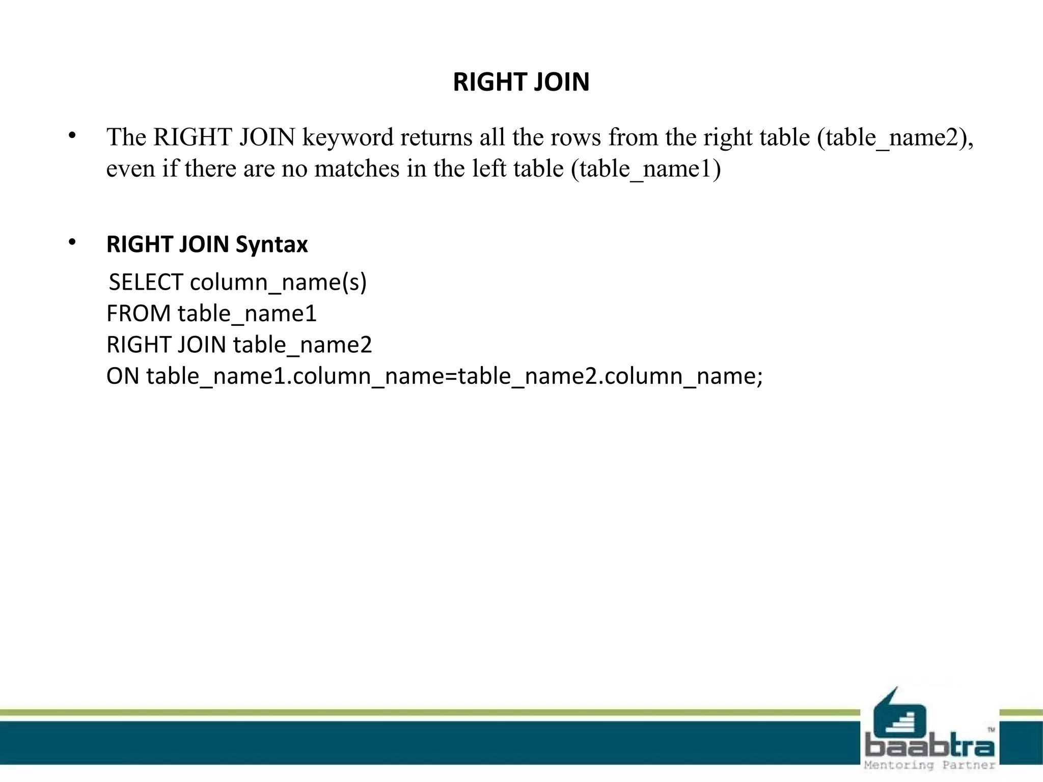 RIGHT JOIN
• The RIGHT JOIN keyword returns all the rows from the right table (table_name2),
even if there are no matches in the left table (table_name1)
• RIGHT JOIN Syntax
SELECT column_name(s)
FROM table_name1
RIGHT JOIN table_name2
ON table_name1.column_name=table_name2.column_name;
 