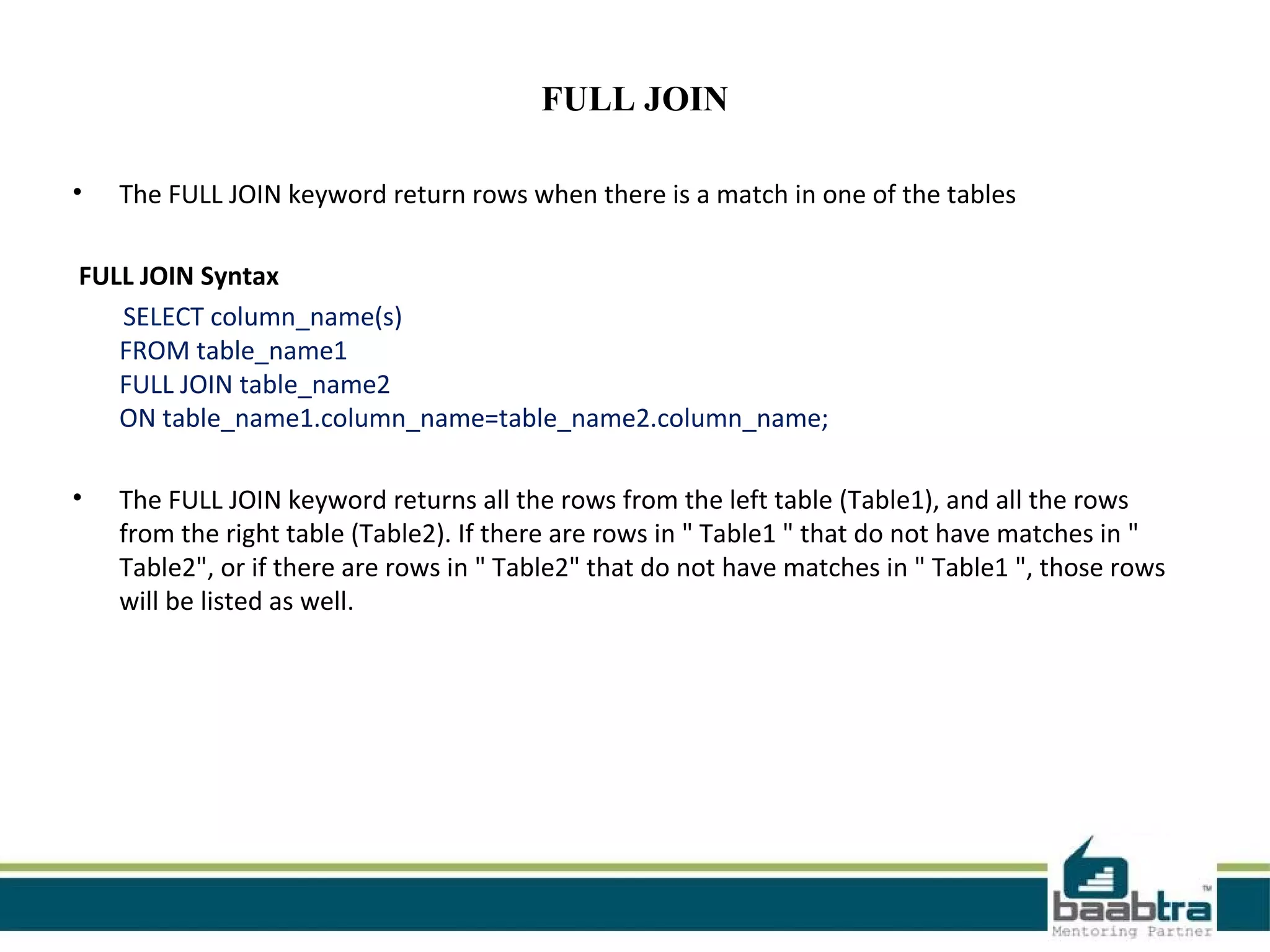 FULL JOIN
• The FULL JOIN keyword return rows when there is a match in one of the tables
FULL JOIN Syntax
SELECT column_name(s)
FROM table_name1
FULL JOIN table_name2
ON table_name1.column_name=table_name2.column_name;
• The FULL JOIN keyword returns all the rows from the left table (Table1), and all the rows
from the right table (Table2). If there are rows in " Table1 " that do not have matches in "
Table2", or if there are rows in " Table2" that do not have matches in " Table1 ", those rows
will be listed as well.
 