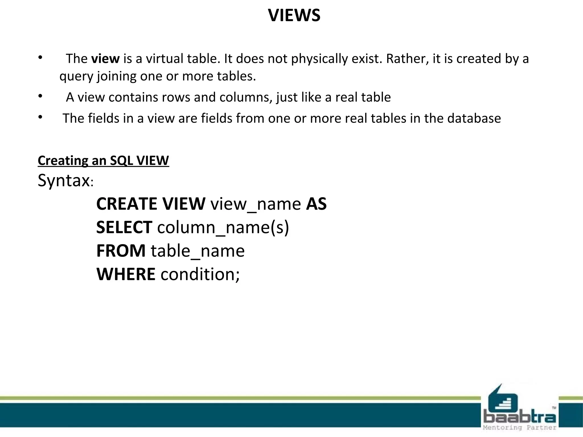 VIEWS
• The view is a virtual table. It does not physically exist. Rather, it is created by a
query joining one or more tables.
• A view contains rows and columns, just like a real table
• The fields in a view are fields from one or more real tables in the database
Creating an SQL VIEW
Syntax:
CREATE VIEW view_name AS
SELECT column_name(s)
FROM table_name
WHERE condition;
 