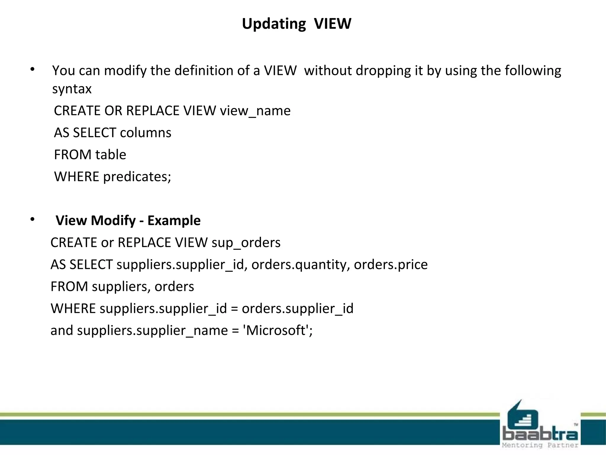 Updating VIEW
• You can modify the definition of a VIEW without dropping it by using the following
syntax
CREATE OR REPLACE VIEW view_name
AS SELECT columns
FROM table
WHERE predicates;
• View Modify - Example
CREATE or REPLACE VIEW sup_orders
AS SELECT suppliers.supplier_id, orders.quantity, orders.price
FROM suppliers, orders
WHERE suppliers.supplier_id = orders.supplier_id
and suppliers.supplier_name = 'Microsoft';
 