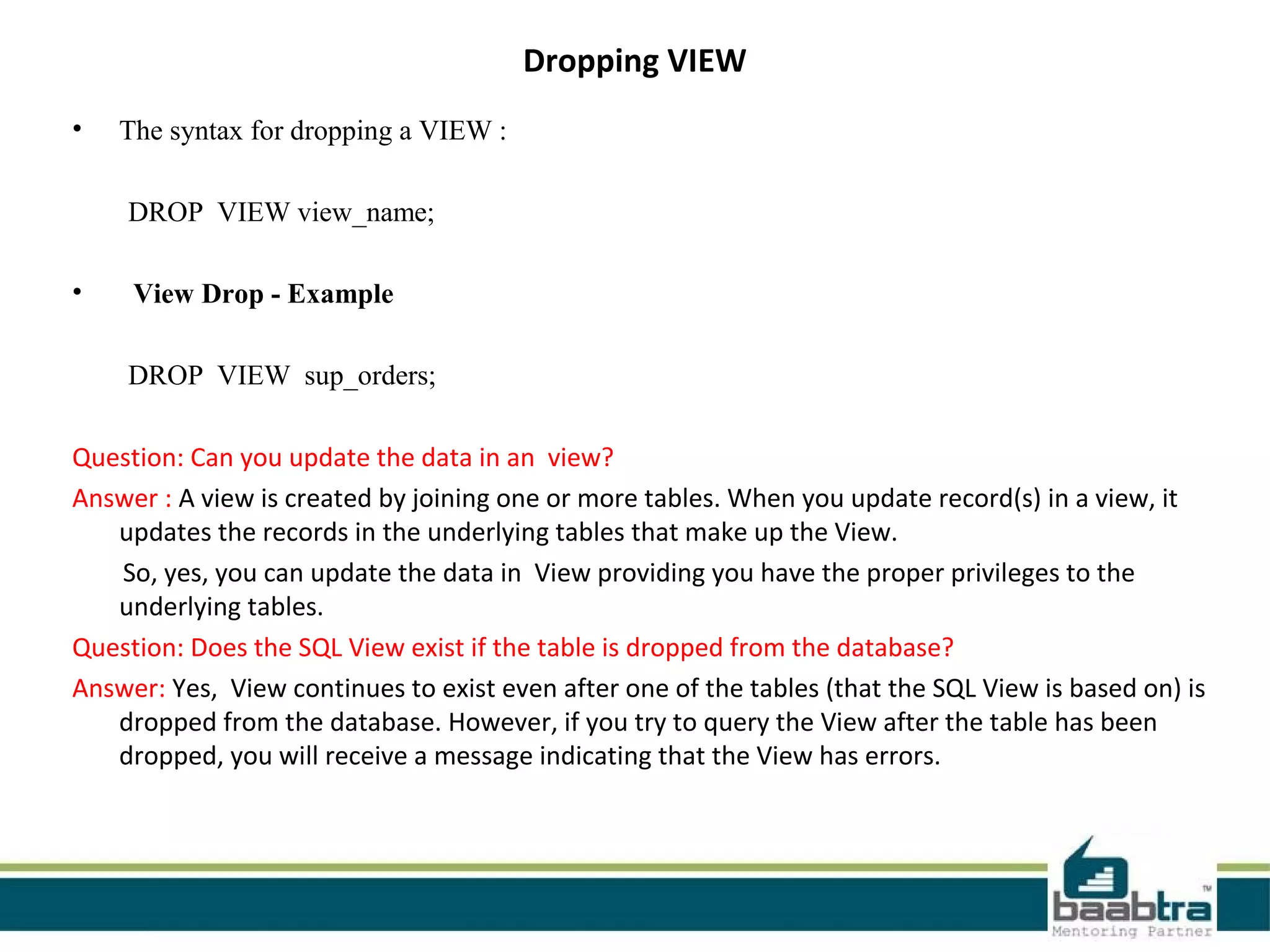 Dropping VIEW
• The syntax for dropping a VIEW :
DROP VIEW view_name;
• View Drop - Example
DROP VIEW sup_orders;
Question: Can you update the data in an view?
Answer : A view is created by joining one or more tables. When you update record(s) in a view, it
updates the records in the underlying tables that make up the View.
So, yes, you can update the data in View providing you have the proper privileges to the
underlying tables.
Question: Does the SQL View exist if the table is dropped from the database?
Answer: Yes, View continues to exist even after one of the tables (that the SQL View is based on) is
dropped from the database. However, if you try to query the View after the table has been
dropped, you will receive a message indicating that the View has errors.
 