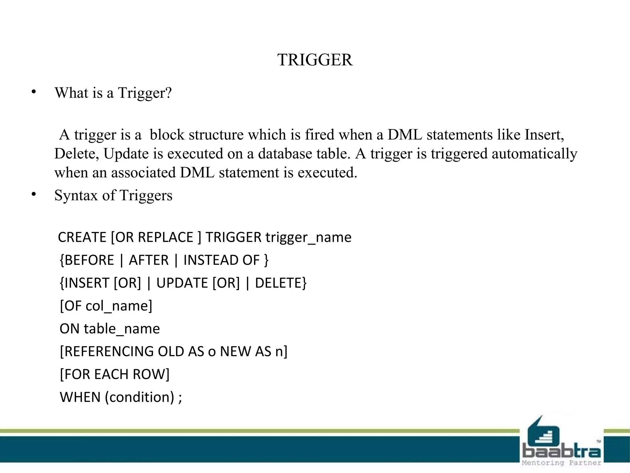 TRIGGER
• What is a Trigger?
A trigger is a block structure which is fired when a DML statements like Insert,
Delete, Update is executed on a database table. A trigger is triggered automatically
when an associated DML statement is executed.
• Syntax of Triggers
CREATE [OR REPLACE ] TRIGGER trigger_name
{BEFORE | AFTER | INSTEAD OF }
{INSERT [OR] | UPDATE [OR] | DELETE}
[OF col_name]
ON table_name
[REFERENCING OLD AS o NEW AS n]
[FOR EACH ROW]
WHEN (condition) ;
 