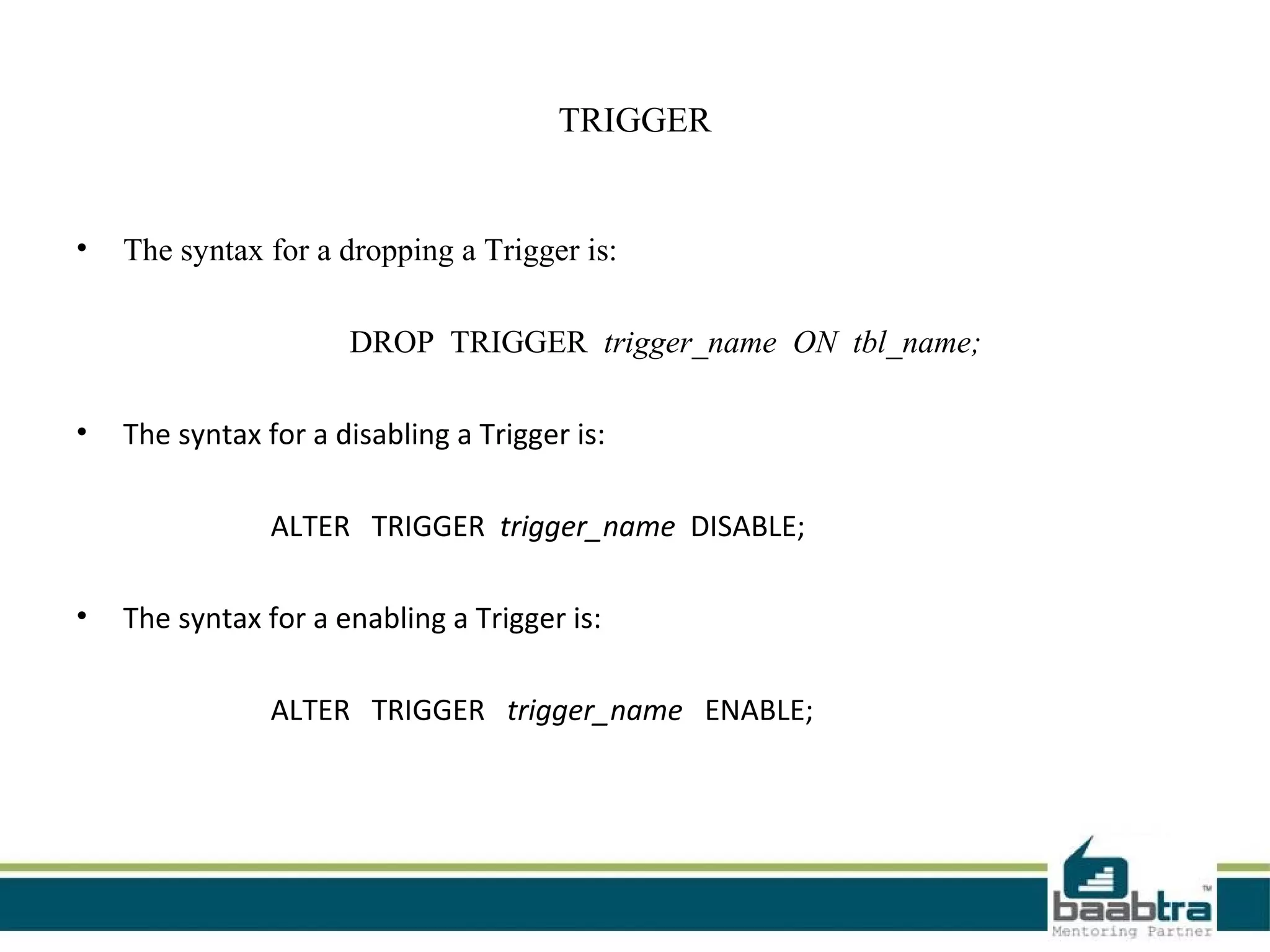 TRIGGER
• The syntax for a dropping a Trigger is:
DROP TRIGGER trigger_name ON tbl_name;
• The syntax for a disabling a Trigger is:
ALTER TRIGGER trigger_name DISABLE;
• The syntax for a enabling a Trigger is:
ALTER TRIGGER trigger_name ENABLE;
 