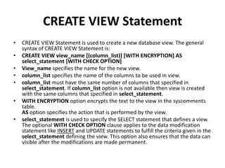 CREATE VIEW Statement
•

•
•
•
•
•
•

CREATE VIEW Statement is used to create a new database view. The general
syntax of CREATE VIEW Statement is:
CREATE VIEW view_name [(column_list)] [WITH ENCRYPTION] AS
select_statement [WITH CHECK OPTION]
View_name specifies the name for the new view.
column_list specifies the name of the columns to be used in view.
column_list must have the same number of columns that specified in
select_statement. If column_list option is not available then view is created
with the same columns that specified in select_statement.
WITH ENCRYPTION option encrypts the text to the view in the syscomments
table.
AS option specifies the action that is performed by the view.
select_statement is used to specify the SELECT statement that defines a view.
The optional WITH CHECK OPTION clause applies to the data modification
statement like INSERT and UPDATE statements to fulfill the criteria given in the
select_statement defining the view. This option also ensures that the data can
visible after the modifications are made permanent.

 