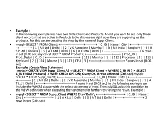 •

•

•

Example :
In the following example we have two table Client and Products. And if you want to see only those
client records that are active in Products table also means right now they are supplying us the
products. For this we are creating the view by the name of Supp_Client.
mysql> SELECT * FROM Client; +------+---------------+----------+ | C_ID | Name | City | +------+--------------+----------+ | 1 | A K Ltd | Delhi | | 2 | V K Associate | Mumbai | | 3 | R K India | Banglore | | 4 | R
S P Ltd | Kolkata | | 5 | A T Ltd | Delhi | | 6 | D T Info | Delhi | +------+---------------+----------+ 6 rows
in set (0.00 sec) mysql> SELECT * FROM Products; +---------+-------------+------+ | Prod_ID |
Prod_Detail | C_ID | +---------+-------------+------+ | 111 | Monitor | 1 | | 112 | Processor | 2 | | 113 |
Keyboard | 2 | | 114 | Mouse | 3 | | 115 | CPU | 5 | +---------+-------------+------+ 5 rows in set (0.00
sec)
Example : Create View Statement
mysql> CREATE VIEW Supp_Client AS -> SELECT * FROM Client -> WHERE C_ID IN ( -> SELECT
C_ID FROM Products) -> WITH CHECK OPTION; Query OK, 0 rows affected (0.05 sec) mysql>
SELECT * FROM Supp_Client; +------+---------------+----------+ | C_ID | Name | City | +------+--------------+----------+ | 1 | A K Ltd | Delhi | | 2 | V K Associate | Mumbai | | 3 | R K India | Banglore | | 5 | A
T Ltd | Delhi | +------+---------------+----------+ 4 rows in set (0.03 sec) In the following example we
include the WHERE clause with the select statement of view. Then MySQL adds this condition to
the VIEW definition when executing the statement for further restricting the result. Example :
mysql> SELECT * FROM Supp_Client WHERE City='Delhi'; +------+---------+-------+ | C_ID | Name |
City | +------+---------+-------+ | 1 | A K Ltd | Delhi | | 5 | A T Ltd | Delhi | +------+---------+-------+ 2
rows in set (0.04 sec)

 