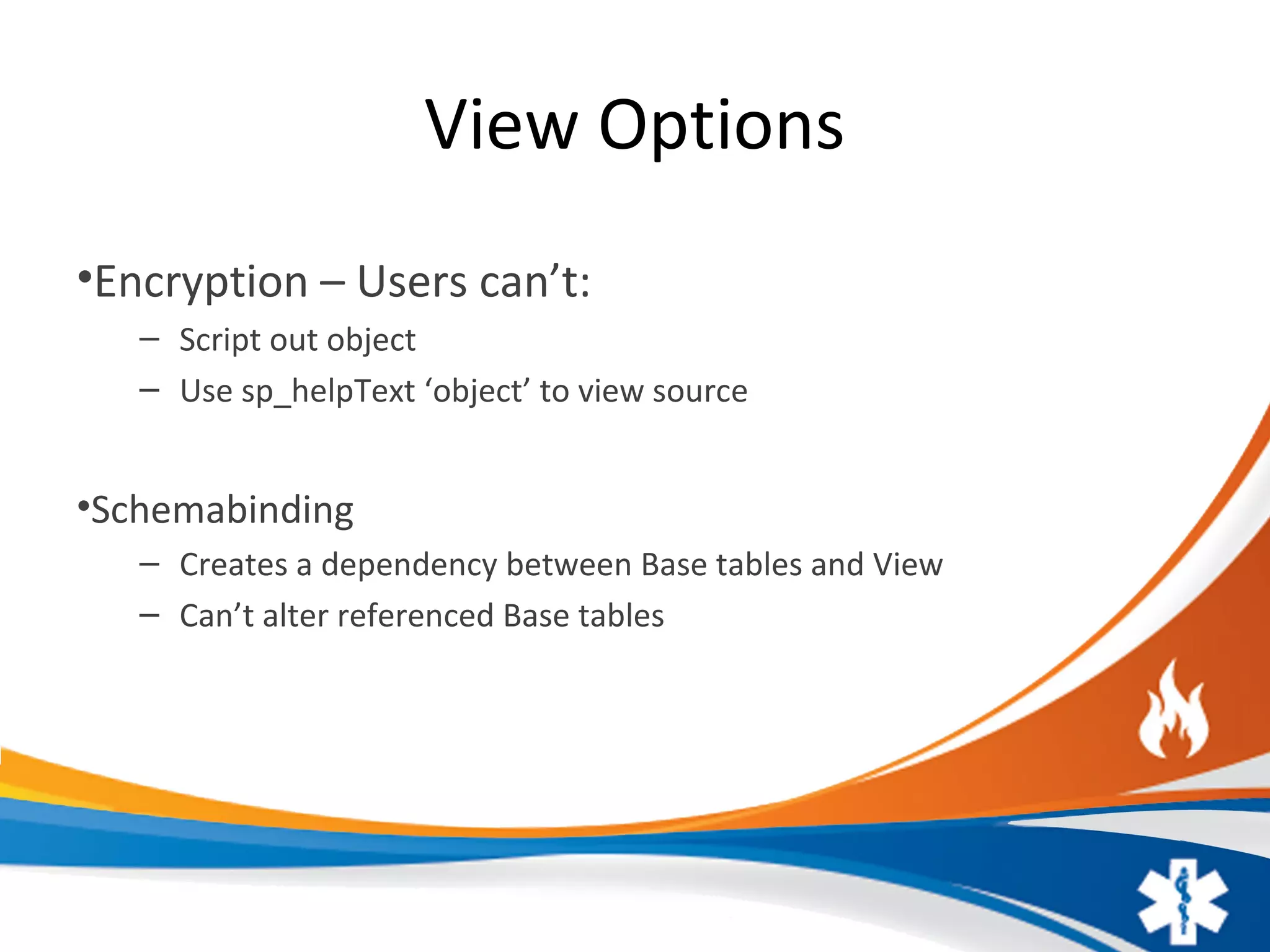 View Options
•Encryption – Users can’t:
– Script out object
– Use sp_helpText ‘object’ to view source
•Schemabinding
– Creates a dependency between Base tables and View
– Can’t alter referenced Base tables
 