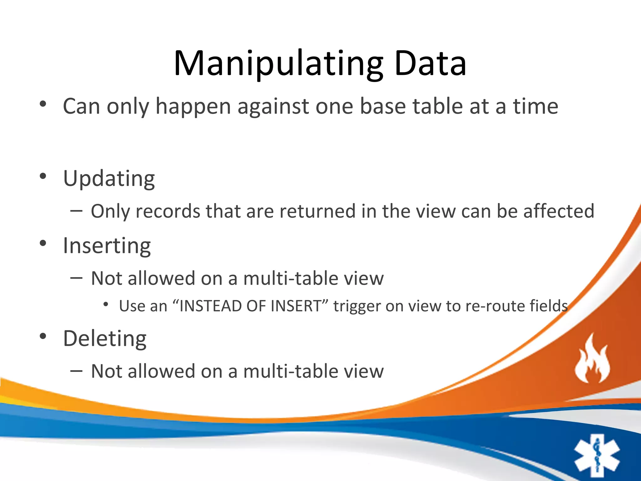 Manipulating Data
• Can only happen against one base table at a time
• Updating
– Only records that are returned in the view can be affected
• Inserting
– Not allowed on a multi-table view
• Use an “INSTEAD OF INSERT” trigger on view to re-route fields
• Deleting
– Not allowed on a multi-table view
 