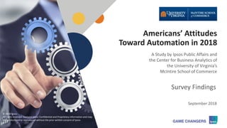 © 2018 Ipsos 1
Americans’ Attitudes
Toward Automation in 2018
A Study by Ipsos Public Affairs and
the Center for Business Analytics of
the University of Virginia’s
McIntire School of Commerce
September 2018
Survey Findings
© 2018 Ipsos.
All rights reserved. Contains Ipsos' Confidential and Proprietary information and may
not be disclosed or reproduced without the prior written consent of Ipsos.
 