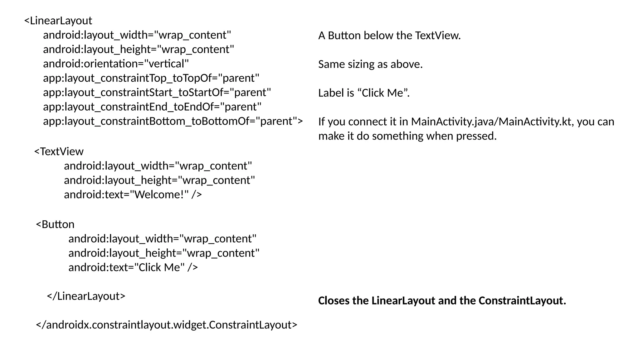 <LinearLayout android:layout_width="wrap_content" android:layout_height="wrap_content" android:orientation="vertical" app:layout_constraintTop_toTopOf="parent" app:layout_constraintStart_toStartOf="parent" app:layout_constraintEnd_toEndOf="parent" app:layout_constraintBottom_toBottomOf="parent"> <TextView android:layout_width="wrap_content" android:layout_height="wrap_content" android:text="Welcome!" /> <Button android:layout_width="wrap_content" android:layout_height="wrap_content" android:text="Click Me" /> </LinearLayout> </androidx.constraintlayout.widget.ConstraintLayout> A Button below the TextView. Same sizing as above. Label is “Click Me”. If you connect it in MainActivity.java/MainActivity.kt, you can make it do something when pressed. Closes the LinearLayout and the ConstraintLayout. 