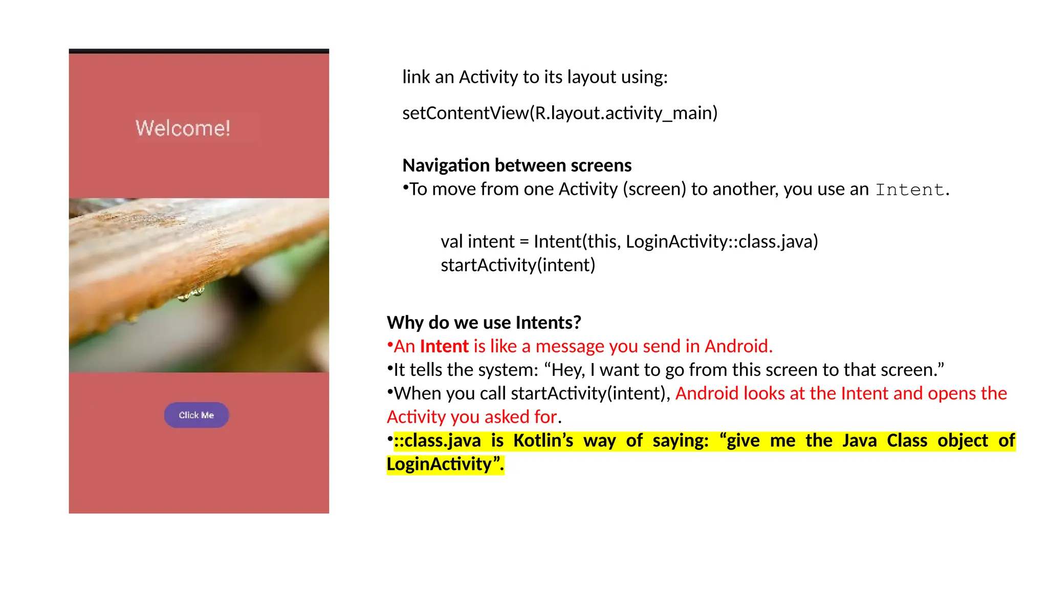 link an Activity to its layout using: setContentView(R.layout.activity_main) Navigation between screens •To move from one Activity (screen) to another, you use an Intent. val intent = Intent(this, LoginActivity::class.java) startActivity(intent) Why do we use Intents? •An Intent is like a message you send in Android. •It tells the system: “Hey, I want to go from this screen to that screen.” •When you call startActivity(intent), Android looks at the Intent and opens the Activity you asked for. •::class.java is Kotlin’s way of saying: “give me the Java Class object of LoginActivity”. 