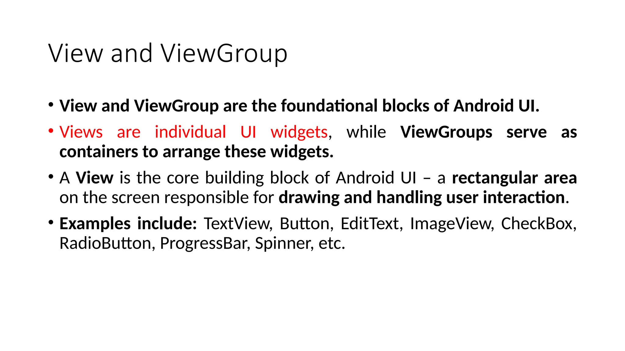 View and ViewGroup • View and ViewGroup are the foundational blocks of Android UI. • Views are individual UI widgets, while ViewGroups serve as containers to arrange these widgets. • A View is the core building block of Android UI – a rectangular area on the screen responsible for drawing and handling user interaction. • Examples include: TextView, Button, EditText, ImageView, CheckBox, RadioButton, ProgressBar, Spinner, etc. 