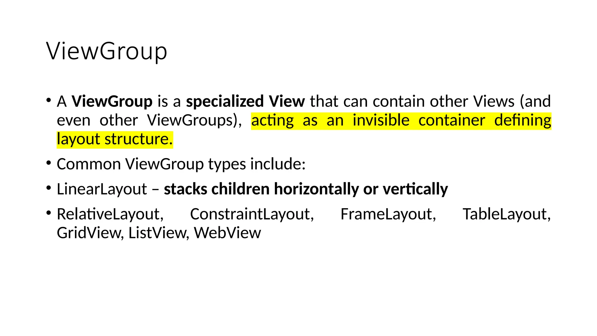 ViewGroup • A ViewGroup is a specialized View that can contain other Views (and even other ViewGroups), acting as an invisible container defining layout structure. • Common ViewGroup types include: • LinearLayout – stacks children horizontally or vertically • RelativeLayout, ConstraintLayout, FrameLayout, TableLayout, GridView, ListView, WebView 