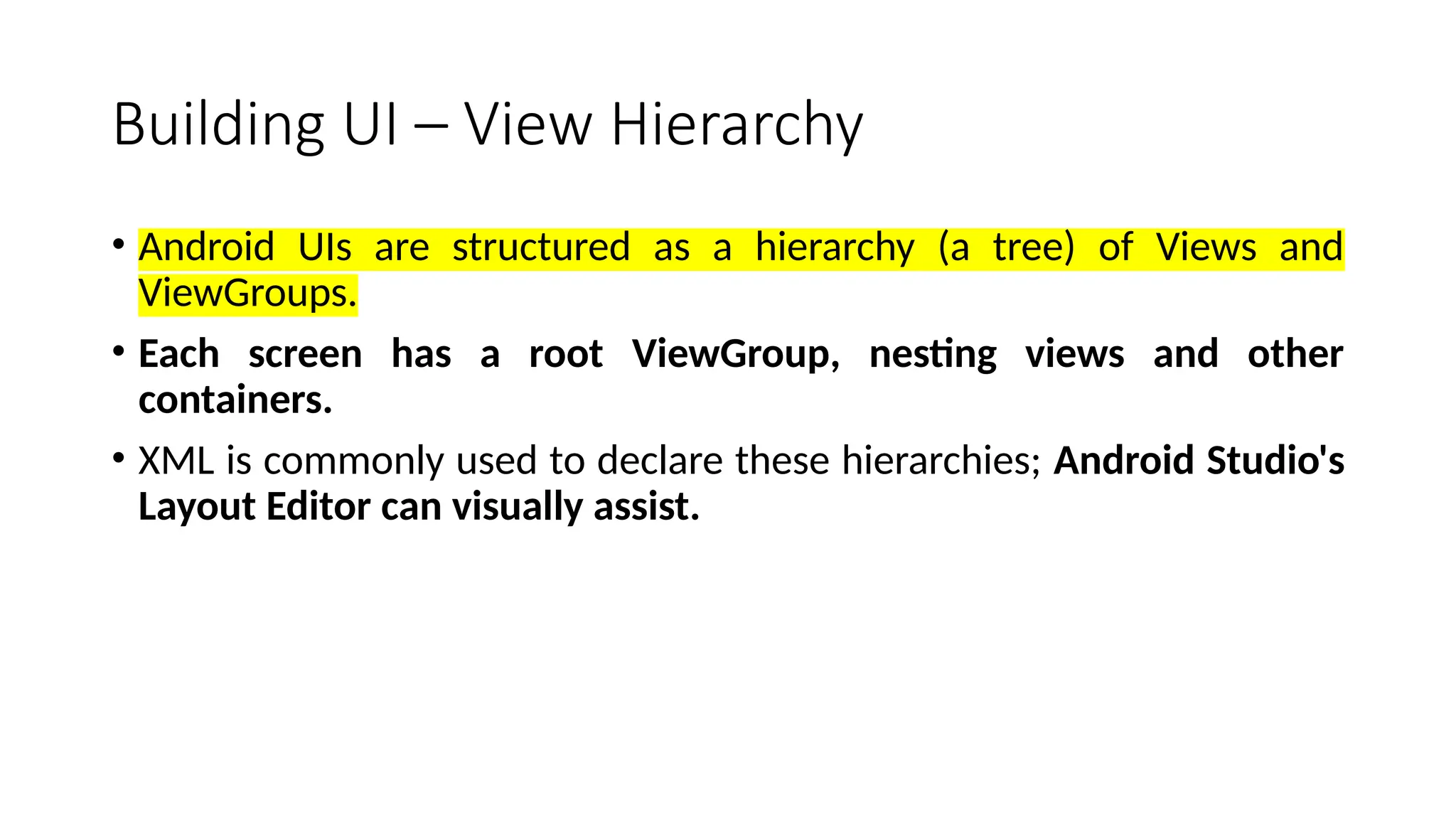 Building UI – View Hierarchy • Android UIs are structured as a hierarchy (a tree) of Views and ViewGroups. • Each screen has a root ViewGroup, nesting views and other containers. • XML is commonly used to declare these hierarchies; Android Studio's Layout Editor can visually assist. 