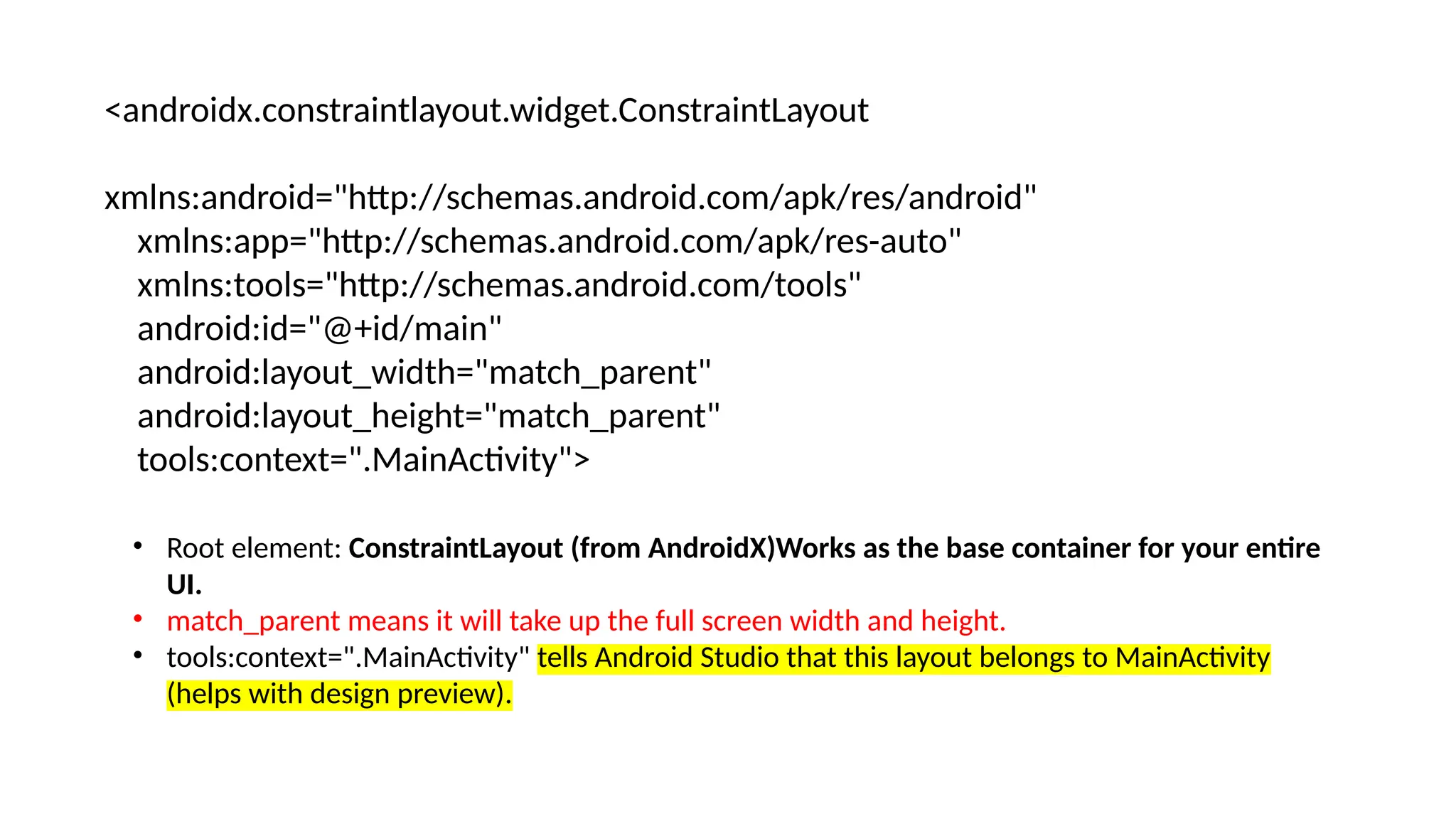 <androidx.constraintlayout.widget.ConstraintLayout xmlns:android="http://schemas.android.com/apk/res/android" xmlns:app="http://schemas.android.com/apk/res-auto" xmlns:tools="http://schemas.android.com/tools" android:id="@+id/main" android:layout_width="match_parent" android:layout_height="match_parent" tools:context=".MainActivity"> • Root element: ConstraintLayout (from AndroidX)Works as the base container for your entire UI. • match_parent means it will take up the full screen width and height. • tools:context=".MainActivity" tells Android Studio that this layout belongs to MainActivity (helps with design preview). 