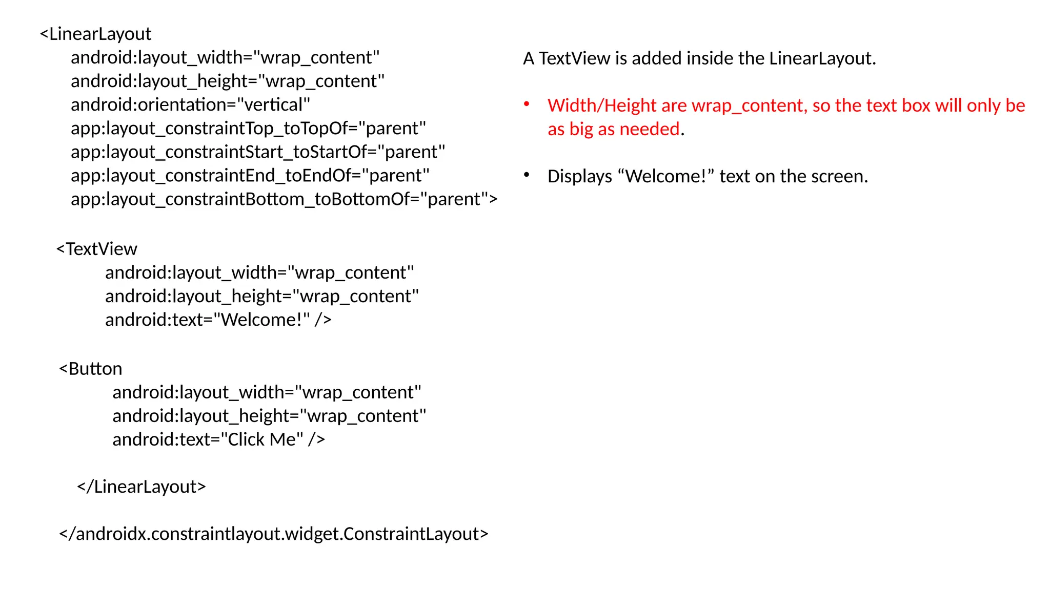 <LinearLayout android:layout_width="wrap_content" android:layout_height="wrap_content" android:orientation="vertical" app:layout_constraintTop_toTopOf="parent" app:layout_constraintStart_toStartOf="parent" app:layout_constraintEnd_toEndOf="parent" app:layout_constraintBottom_toBottomOf="parent"> <TextView android:layout_width="wrap_content" android:layout_height="wrap_content" android:text="Welcome!" /> <Button android:layout_width="wrap_content" android:layout_height="wrap_content" android:text="Click Me" /> </LinearLayout> </androidx.constraintlayout.widget.ConstraintLayout> A TextView is added inside the LinearLayout. • Width/Height are wrap_content, so the text box will only be as big as needed. • Displays “Welcome!” text on the screen. 