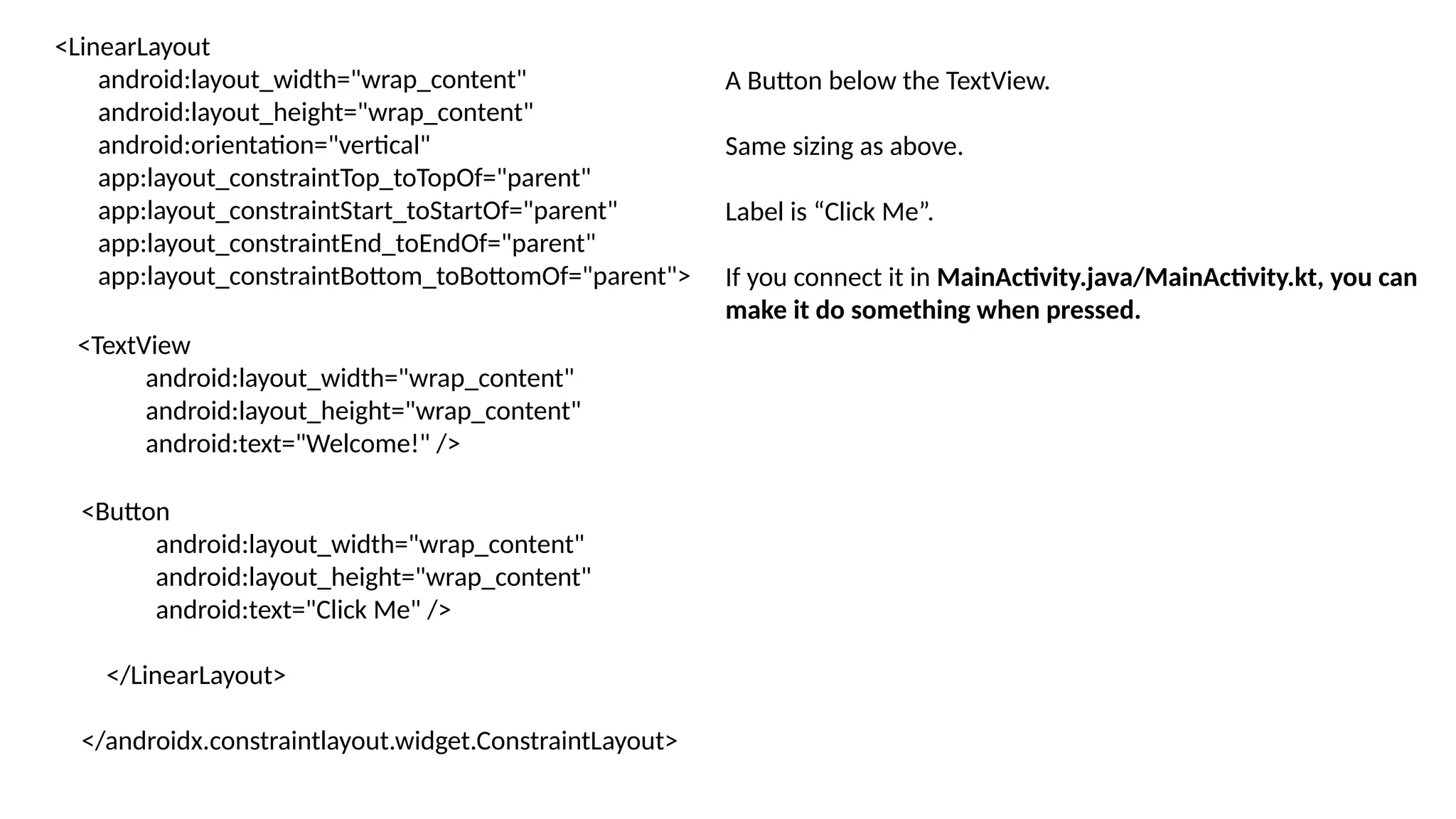 <LinearLayout android:layout_width="wrap_content" android:layout_height="wrap_content" android:orientation="vertical" app:layout_constraintTop_toTopOf="parent" app:layout_constraintStart_toStartOf="parent" app:layout_constraintEnd_toEndOf="parent" app:layout_constraintBottom_toBottomOf="parent"> <TextView android:layout_width="wrap_content" android:layout_height="wrap_content" android:text="Welcome!" /> <Button android:layout_width="wrap_content" android:layout_height="wrap_content" android:text="Click Me" /> </LinearLayout> </androidx.constraintlayout.widget.ConstraintLayout> A Button below the TextView. Same sizing as above. Label is “Click Me”. If you connect it in MainActivity.java/MainActivity.kt, you can make it do something when pressed. 