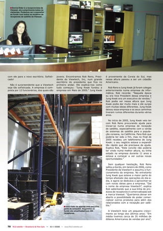 ■ Donna Elder é a recepcionista da
  Viewsat, ela cumprimenta todos os
  visitantes. Podemos ver o expositor
  ao fundo com todos os modelos de
  receptores de satélite da Viewsat.




com ele para o novo escritório. Sofisti-            jovens. Encontramos Rob Reno, Presi-       é proveniente da Coreia do Sul, mas
cado!                                               dente do Viewtech, Inc, num grande         nessa altura passou a ser um cidadão
                                                    escritório do presidente que fica no       Americano.
  Não é surpreendente que a Viewtech                primeiro andar. Ele explica-nos como
seja tão sofisticada. A empresa é com-              tudo começou: “Jung Kwak fundou a             Rob Reno e Jung Kwak já foram colegas
posta por 12 funcionários, dos quais são            empresa em Maio de 2005.” Jung Kwak        anteriormente numa empresa de infor-
                                                                                               mática. Rob recorda: “Naquela época
                                                                                               eu era Vice President dessa empresa e
                                                                                               Jung Kwak era um executivo de vendas.”
                                                                                               Rob podia ver nessa altura que Jung
                                                                                               Kwak podia dar muito mais e ele surgia
                                                                                               com muitas ideias diferentes. Jung Kwak
                                                                                               deixou essa empresa e os seus caminhos
                                                                                               tiveram rumos diferentes durante vários
                                                                                               anos.

                                                                                                  No início de 2005, Jung Kwak veio ter
                                                                                               com Rob Reno procurando ajuda para
                                                                                               iniciar-se numa empresa de recepção
                                                                                               de satélite, especialmente com a venda
                                                                                               de sistemas de satélite para a popula-
                                                                                               ção coreana, na Califórnia. Para Rob que
                                                                                               poderia ter sido o fim, mas no final de
                                                                                               2005 recebeu um telefonema de Jung
                                                                                               Kwak: o seu negócio estava a expandir
                                                                                               tão rápido que ele precisava de ajuda.
                                                                                               Explica Rob, “Este convite não poderia
                                                                                               ter vindo numa melhor altura, eu tinha
                                                                                               estado na empresa durante 11 anos e
                                                                                               estava a começar a ver outras novas
                                                                                               oportunidades.”

                                                                                                  Sem qualquer hesitação, Rob Reno
                                                                                               saltou a bordo, em Janeiro de 2006, como
                                                                                               Presidente da Viewtech e assumiu o fun-
                                                                                               cionamento da empresa. No entretanto
                                                                                               Jung Kwak que esteve a maior parte do
                                                                                               tempo afastado das operações do dia-a-
                                                                                               dia, e agora se dedicava a aproximar-se
                                                                                               com novas ideias para a empresa. “Daí
                                                                                               o nome da empresa Viewtech”, explica
                                                                                               Rob salientando que a sua linha de pro-
                                                                                               dutos de receptores é comercializada sob
                                                                                               a marca Viewsat: “Queríamos deixar em
                                                                                               aberto a possibilidade de poder comer-
                                                                                               cializar outros produtos para além dos
                                                                                               relacionados com a recepção por saté-
                                                           ■ Uma visão de apenas uma pequena   lite.”
                                                            parte do armazém. As paletes ao
                                                            fundo são empilhadas com 250         A Viewtech teve um pequeno cresci-
                                                            receptores.                        mento ao longo dos últimos anos: “Em
                                                                                               média tivemos cerca de 35 milhões de
                                                                                               dólares Americanos de vendas por ano”,


70 TELE-satellite — Broadband & Fiber-Optic — 10-1
                                                 1/2009 — www.TELE-satellite.com
 