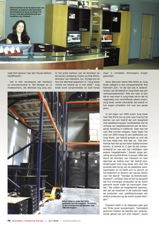 ■ Donna Elder is de receptioniste van
  Viewsat; ze begroet elke bezoeker.
  De showkast is op de achtergrond
  te zien met alle satellietontvanger
  modellen van Viewsat.




volgt hem gewoon naar zijn nieuwe kantoor.          In het grote kantoor van de directeur op        maar is inmiddels Amerikaans burger
Gerafﬁneerd!                                        de eerste verdieping vinden we Rob Rhine,       geworden.
                                                    directeur van Viewtech, Inc. Hij legt ons uit
  Het is niet verrassend dat Viewtech               hoe het allemaal begonnen is: “Jung Kwak          Jaren daarvoor waren Rob Rhine en Jung
zo vooruitstrevend is. Het bestaat uit 12           richtte het bedrijf op in mei 2005.” Jung       Kwak collega’s in een computerbedrijf. Rob
medewerkers, die allemaal nog jong zijn.            Kwak komt oorspronkelijk uit Zuid Korea         herinnert zich: “In die tijd was ik onderdi-
                                                                                                    recteur van dit bedrijf en Jung Kwak was een
                                                                                                    verkoopmedewerker.” Rob kon toen al zien
                                                                                                    dat er veel meer in Jung Kwak zat en dat hij
                                                                                                    regelmatig met verschillende ideeën kwam.
                                                                                                    Jung Kwak verliet uiteindelijk dat bedrijf en
                                                                                                    hun wegen scheidden zich voor een aantal
                                                                                                    jaren.

                                                                                                       In het begin van 2005 kwam Jung Kwak
                                                                                                    naar Rob Rhine toe op zoek naar hulp bij het
                                                                                                    starten van een bedrijf dat zich bezighield
                                                                                                    met satellietontvangst, hoofdzakelijk met de
                                                                                                    verkoop van satellietsystemen aan de Kore-
                                                                                                    aanse bevolking in Californië. Daar had het
                                                                                                    voor Rob kunnen stoppen, maar tegen het
                                                                                                    eind van 2005 kreeg hij een telefoontje van
                                                                                                    Jung Kwak: zijn bedrijf groeide zo snel dat
                                                                                                    hij hulp nodig had. Rob legt uit, “Dat tele-
                                                                                                    foontje had niet op een beter tijdstip kunnen
                                                                                                    komen; ik werkte al 11 jaar bij dat compu-
                                                                                                    terbedrijf en was aan het rondkijken naar
                                                                                                    andere mogelijkheden.” Zonder enige aar-
                                                                                                    zeling sprong Rob Rhine in januari 2006 aan
                                                                                                    boord als directeur van Viewtech en nam
                                                                                                    daarmee de leiding over het bedrijf over.
                                                                                                    Ondertussen trok Jung Kwak zich voor het
                                                                                                    grootste deel terug van de dagelijkse werk-
                                                                                                    zaamheden en hij heeft zich nu gericht op
                                                                                                    het bedenken en leveren van nieuwe ideeën
                                                                                                    voor het bedrijf. “Vandaar de bedrijfsnaam
                                                                                                    Viewtech”, verklaart Rob terwijl hij aangeeft
                                                                                                    dat hun ontvanger productlijn op de markt
                                                                                                    gebracht wordt onder de merknaam View-
                                                                                                    sat:” We wilden de mogelijkheid openhou-
                                                                                                    den dat we misschien in de toekomst naast
                                                                                                    de producten voor satellietontvangst ook
                                                                                                    andere producten op de markt zouden bren-
                                                                                                    gen.”
                                                           ■ Een kijkje in maar een klein
                                                            gedeelte van het magazijn. De pallets
                                                            in de achtergrond zijn beladen met        Viewtech heeft in de afgelopen paar jaar
                                                            250 ontvangers.                         een ﬂinke groei doorgemaakt: “Gemiddeld
                                                                                                    genomen hebben we jaarlijks een verkoop-
                                                                                                    omzet gehad van zo’n $35 miljoen”, merkt


70 TELE-satellite — Broadband & Fiber-Optic — 10-1
                                                 1/2009 — www.TELE-satellite.com
 