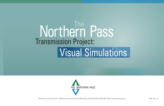 The
 Northern Pass
Transmission Project:
                             Visual Simulations


                                            THE NORTHERN PASS
                                                                              SM




Northern Pass • PO Box 330 • 780 North Commercial Street • Manchester, NH 03105-0330 • 800-286-7305 • www.northernpass.us   MAY 2011_v2
 