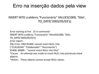 INSERT INTO ccaldeira."Funcionário" VALUES(1000, 'Tótó',
TO_DATE('2003/05/03'));
Erro na inserção dados pela view
Error starting at line : 15 in command -
INSERT INTO ccaldeira."Funcionário" VALUES(1000, 'Tótó',
TO_DATE('2003/05/03'))
Error report -
SQL Error: ORA-01400: cannot insert NULL into
("CCALDEIRA"."Colaborador"."Vencimento")
01400. 00000 - "cannot insert NULL into (%s)"
*Cause: An attempt was made to insert NULL into previously listed
objects.
*Action: These objects cannot accept NULL values.
 