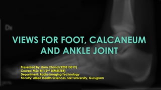 VIEWS FOR FOOT, CALCANEUM
AND ANKLE JOINT
Presented By: Ram Chand (220513019)
Course: MSc RIT (2nd SEMESTER)
Department: Radio-Imaging Technology
Faculty: Allied Health Sciences, SGT University, Gurugram
 